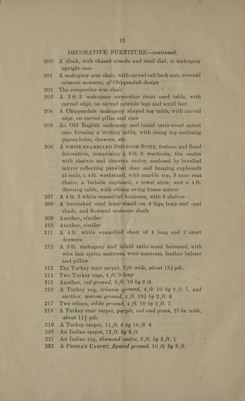 206 207 208 12 DECORATIVE FURNITU RE—continued. A clock, with chased ormolu and steel dial, in mahogany upright case A mahogany arm chair, with carved rail back seat, dobenee | crimson morocco, of Oni Maen ate design The companion arm chair A 3ft.2 mahogany serpentine front card table, with carved edge, on carved cabriole legs and scroll feet A Chippendale mahogany shaped top table, with carved edge, on carved pillar and claw An Old English mahogany and inlaid satin-wood spinet case forming a writing table, with rising top enclosing pigeon-holes, drawers, ete. A WHITE ENAMELLED BED-ROOM SUITE, festoon and floral - decoration, comprising a 6ft. 6 wardrobe, the centre with shelves and drawers under, enclosed by bevelled mirror reflecting panelled door and hanging cupboards at ends, a 4ft. washstand, with marble top, 3 cane seat chairs, a bedside cupboard, a towel airer, and a 4 ft. dressing table, with oblong swing frame mirror A 4 ft. 3 white enamelled bookcase, with 5 shelves A burnished steel lamp’ stand on 3 legs, lamp and opal shade, and flowered cretonne shade Another, s¢mzlar Another, similar drawers A 3 ft. mahogany and inlaid satin-wood bedstead, with wire box spring mattress, wool mattress, feather bolster and pillow The Turkey stair carpet, 3,/t¢. wide, about 154 a Two Turkey rugs, 4 /¢. 9 long Another, red ground, 5 ft. 10 by 3 ft. A Turkey rug, crimson ground, 4 ft. 10 by 2 ft. 7, and another, marone ground, 4.ft. 104 by 2 ft. 6 Two others, white ground, 4 ft. 10 by 2 ft. 7 A Turkey stair carpet, purple, red and green, 27 in. wide, about 114 yds. . A Turkey carpet, 11/4. 6 by 10/t. 6 An Indian carpet, 12 /¢. by 9 ft. An Indian rug, dtamond centre, 6 ft. by 3 ft. 1
