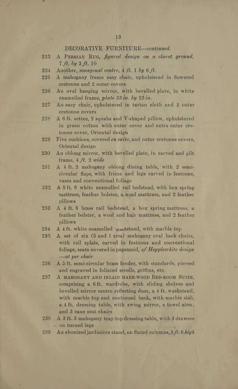 238 239 13 DECORATIVE FURNITURE—continued. A PersIAN RuG, figured design: on a claret ground, Ci tteby 3 teal 0 Another, sexagonal centre, 4 ft. 1 by 6 ft. A mahogany frame easy chair, upholstered in flowered cretonne and 2 outer covers An oval hanging mirror, with bevelled plate, in white enamelled frame, plate 33 in. by 237n. An easy chair, upholstered in tartan cloth and 2 outer cretonne covers A 6 ft. settee, 2 squabs and V-shaped pillow, upholstered in green cotton with outer cover and extra outer cre- tonne cover, Oriental design Five cushions, covered en suzte, and outer cretonne covers, Oriental design An oblong mirror, with bevelled plate, in carved and gilt frame, 4 /¢. 2 wide A 4 ft. 2 mahogany oblong dining table, with 2 semi- circular flaps, with frieze and legs carved in festoons, vases and conventional foliage A 5ft. 6 white enamelled rail bedstead, with box spring mattress, feather bolster, a.wool mattress, and 2 feather pillows A 4 ft. 6 brass rail bedstead, a box spring mattress, a feather bolster, a wool and hair mattress, and 2 feather pillows A 4 ft. white enamelled ‘wosjstand, with marble top A set of six (5 and 1 arm) mahogany oval back chairs, with rail splats, carved in festoons and conventional foliage, seats covered in pegamoid, of Hepplewhite design —at per chair A 5 ft. semi-circular brass fender, with standards, pierced and engraved in foliated scrolls, griffins, ete. A MAHOGANY AND INLAID HARE-WoOOD BED-ROOM SUITE, comprising a 6ft. wardrobe, with sliding shelves and bevelled mirror centre reflecting door, a 4 ft. washstand, with marble top and continued back, with marble slab, a4ft. dressing table, with swing mirror, a towel airer, and 3 cane seat chairs A 3 ft. 3 mahogany tray-top dressing table, with 3 drawers » on turned legs bas An ebonized jardiniére stand, on fluted columns, 3.ft.8.high