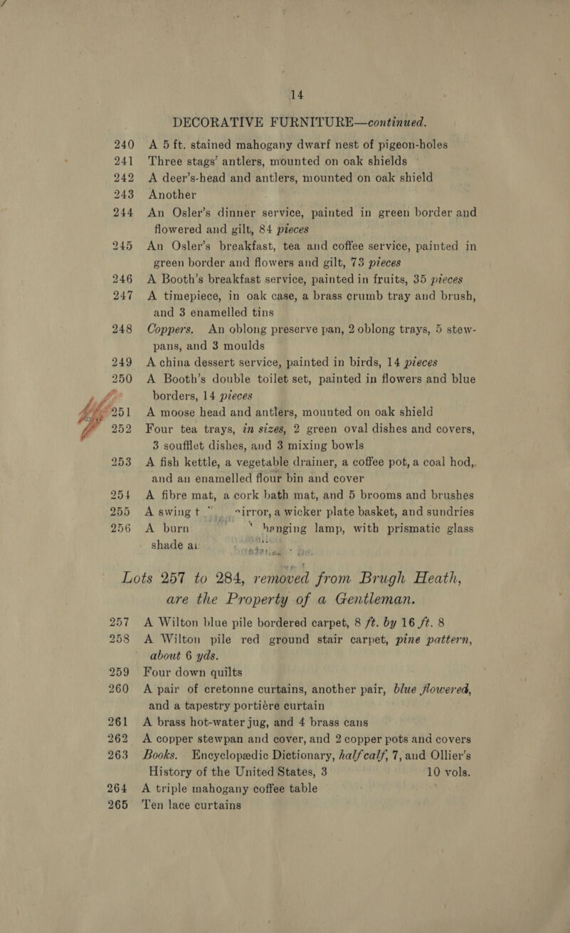  DECORATIVE FURNITURE—continued. A 5 ft. stained mahogany dwarf nest of pigeon-holes Three stags’ antlers, mounted on oak shields A deer’s-head and antlers, mounted on oak shield Another An Osler’s dinner service, painted in green border and flowered and gilt, 84 pteces An Osler’s breakfast, tea and coffee service, painted in green border and flowers and gilt, 73 pzeces A Booth’s breakfast service, painted in fruits, 35 pzeces A timepiece, in oak case, a brass crumb tray and brush, and 3 enamelled tins Coppers. An oblong preserve pan, 2 oblong trays, 5 stew- pans, and 3 moulds A china dessert service, painted in birds, 14 pieces A Booth’s double toilet set, painted in flowers and blue borders, 14 pieces A moose head and antlers, mounted on oak shield Four tea trays, in sizes, 2 green oval dishes and covers, 3 souffiet dishes, and 3 mixing bowls A fish kettle, a vegetable drainer, a coffee pot, a coal hod,, and an enamelled flour bin and cover A fibre mat, a cork bath mat, and 5 brooms and brushes A swingt . virror,a wicker plate basket, and sundries A burn ‘ henging lamp, with prismatic glass shade ai AN i ¢ +i Sle Loa are the Property of a Gentleman. A Wilton blue pile bordered carpet, 8 ft. by 16 /t. 8 A Wilton pile red ground stair carpet, pine pattern, about 6 yds. Four down quilts A pair of cretonne curtains, another pair, blue flowered, and a tapestry portiére curtain A brass hot-water jug, and 4 brass cans Books. Encyclopedic Dictionary, halfcalf, 7, aud Ollier’s History of the United States, 3 10 vols. A. triple mahogany coffee table | Ten lace curtains