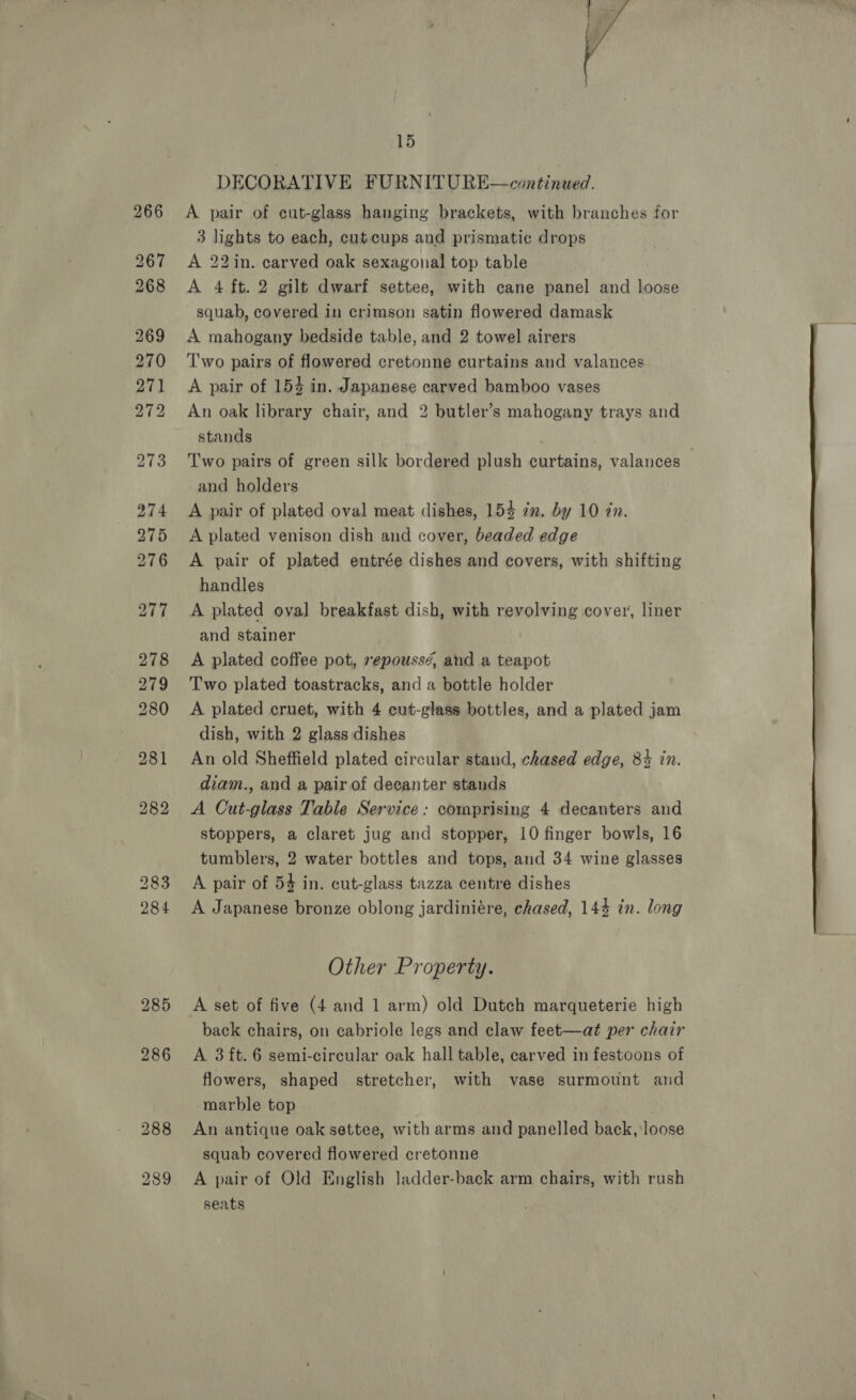  15 DECORATIVE FURNITURE—continued. A pair of cut-glass hanging brackets, with branches for 3 lights to each, cutcups and prismatic drops A 22in. carved oak sexagonal top table A 4 ft. 2 gilt dwarf settee, with cane panel and loose squab, covered in crimson satin flowered damask A mahogany bedside table, and 2 towel airers Two pairs of flowered cretonne curtains and valances A pair of 154 in. Japanese carved bamboo vases An oak library chair, and 2 butler’s mahogany trays and stands 7 Two pairs of green silk bordered plush curtains, valances and holders A pair of plated oval meat dishes, 154 2m. by 10 zn. A plated venison dish and cover, beaded edge A pair of plated entrée dishes and covers, with shifting handles A plated oval breakfast dish, with revolving cover, liner and stainer A plated coffee pot, repoussé, and a teapot Two plated toastracks, and a bottle holder A plated cruet, with 4 cut-glass bottles, and a plated jam dish, with 2 glass dishes An old Sheffield plated circular stand, chased edge, 84 in. diam., and a pair of decanter stands A Cut-glass Table Service: comprising 4 decanters and stoppers, a claret jug and stopper, 10 finger bowls, 16 tumblers, 2 water bottles and tops, and 34 wine glasses A pair of 54 in. cut-glass tazza centre dishes A Japanese bronze oblong jardiniére, chased, 144 in. long Other Property. A set of five (4 and 1 arm) old Dutch marqueterie high back chairs, on cabriole legs and claw feet—at per chair flowers, shaped stretcher, with vase surmount and marble top An antique oak settee, with arms and panelled back, loose squab covered flowered cretonne A pair of Old English ladder-back arm chairs, with rush 