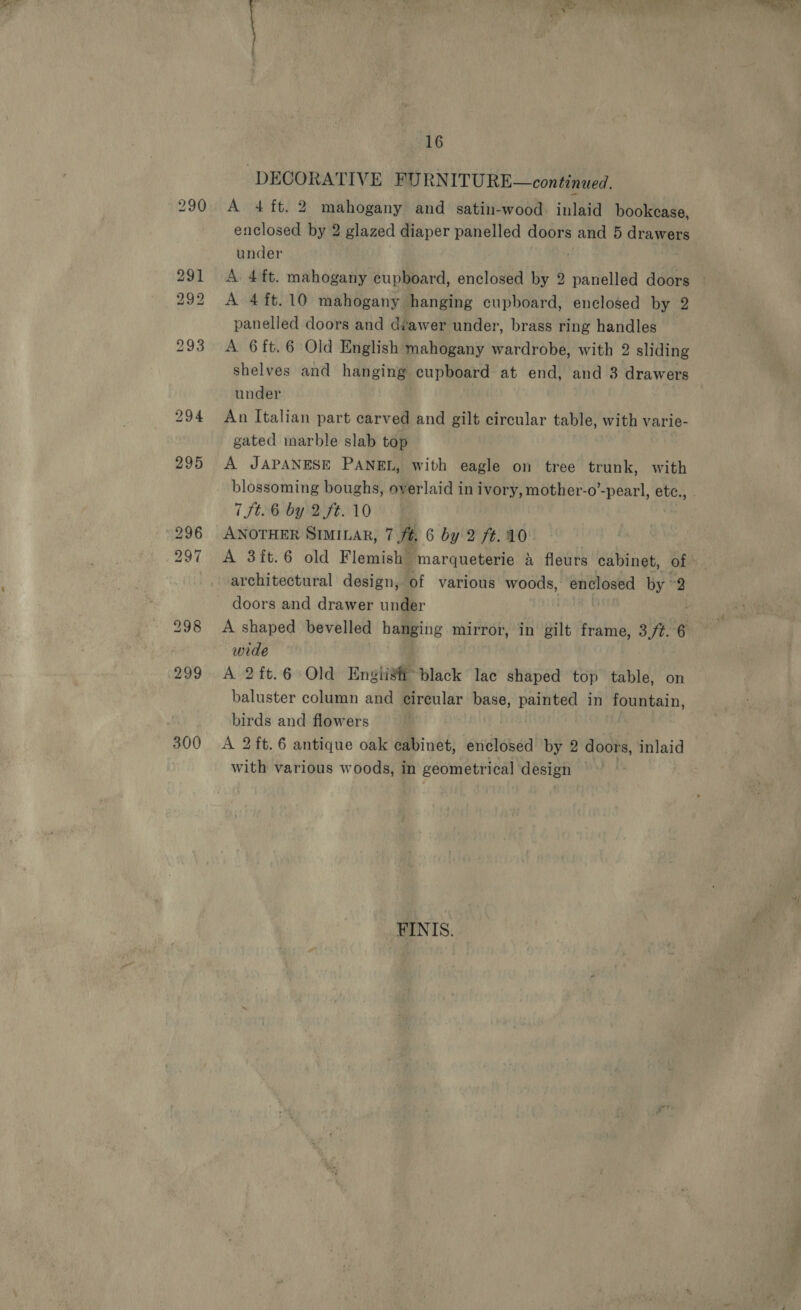 290 291 292 300 16 ‘DECORATIVE FURNITURE—continued. A 4 ft. 2 mahogany and satin-wood: inlaid bookcase, under A 4 ft.10 mahogany hanging cupboard, enclosed by 2 panelled doors and dvawer under, brass ring handles A 6ft.6 Old English mahogany wardrobe, with 2 sliding shelves and hanging cupboard at end, and 3 drawers under : An Italian part carved and gilt circular table, with varie- gated marble slab top A JAPANESE PANEL, with eagle on tree trunk, with 7 Jt. 6 by 2 ft. 10 ANOTHER SIMILAR, 7 ft, 6 by 2 ft..10 architectural design, of various woods, enclosed by 2 doors and drawer under wide A 2ft.6 Old Engiist black lac shaped top table, on baluster column and circular base, painted in fountain, birds and flowers | A 2ft.6 antique oak cabinet, enclosed by 2 doors, inlaid with various woods, in geometrical design FINIS.