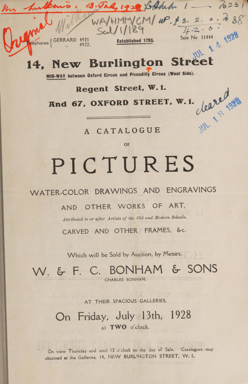   | a “a Vom we z. 2 ee. wee Ce GERRARD 4921 co Mituce cee Sale No 11444 or   ephones | ai 14, New Burlington Stréet MID-WAY between Oxford Circus and Piccadilly Circus (West Side). Regent Street, W. 1. And 67, OXFORD STREET, W. 1. ww RN , b Ne \ A CATALOGUE wy Pra) WRES WATER-COLOR DRAWINGS AND ENGRAVINGS AND .OTHER WORKS OF. ART, Attributed to or after Artists of the Old and Modern Schools, CARVED AND OTHER. FRAMES, 6c. Which will be Sold by Auction, by Messrs. W. &amp; F. C. BONHAM &amp; SONS CHARLES BONHAM. AT THEIR SPACIOUS GALLERIES, On .Friday, duly «13th, 1928 at TWO o'clock. On view Thursday and until 12 o'clock on the day of Sale. - Catalogues may