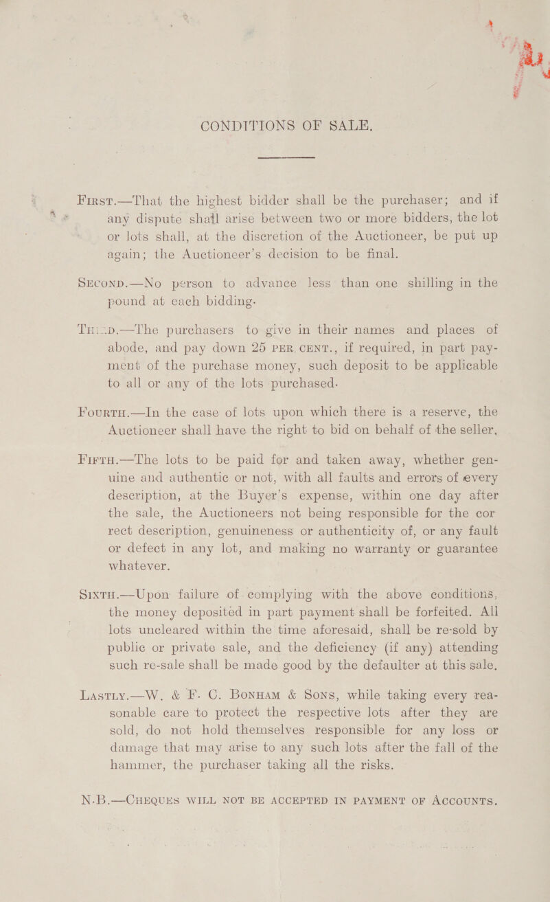 CONDITIONS OF SALE. First.—That the highest bidder shall be the purchaser; and if any dispute shail arise between two or more bidders, the lot or lots shall, at the discretion of the Auctioneer, be put up again; the Auctioneer’s decision to be final. Seconp.—No person to advance less than one shilling in the pound at each bidding. TH:i.p.—The purchasers to give in their names and places of abode, and pay down 25 PER. CENT., if required, in part pay- ment of the purchase money, such deposit to be applicable to all or any of the lots purchased. Fourtu.—In the case of lots upon which there is a reserve, the Auctioneer shall have the right to bid on behalf of the seller, Firta.—The lots to be paid for and taken away, whether gen- uine and authentic or not, with all faults and errors of every description, at the Buyer’s expense, within one day after the sale, the Auctioneers not being responsible for the cor rect description, genuineness or authenticity of, or any fault or defect in any lot, and making no warranty or guarantee whatever. Sixtu.—Upon failure of complying with the above conditions, the money deposited in part payment shall be forfeited. Ali lots uncleared within the time aforesaid, shall be re-sold by public or private sale, and the deficiency (if any) attending such re-sale shall be made good by the defaulter at this sale. Lastty.—W, &amp; F. C. Bonnam &amp; Sons, while taking every rea- sonable care to protect the respective lots after they are sold, do not hold themselves responsible for any loss or damage that may arise to any such lots after the fall of the hammer, the purchaser taking all the risks. N.B.—CHEQUES WILL NOT BE ACCEPTED IN PAYMENT OF ACCOUNTS.  * St one Ne pa Pa sgn &lt;8 bees ee e