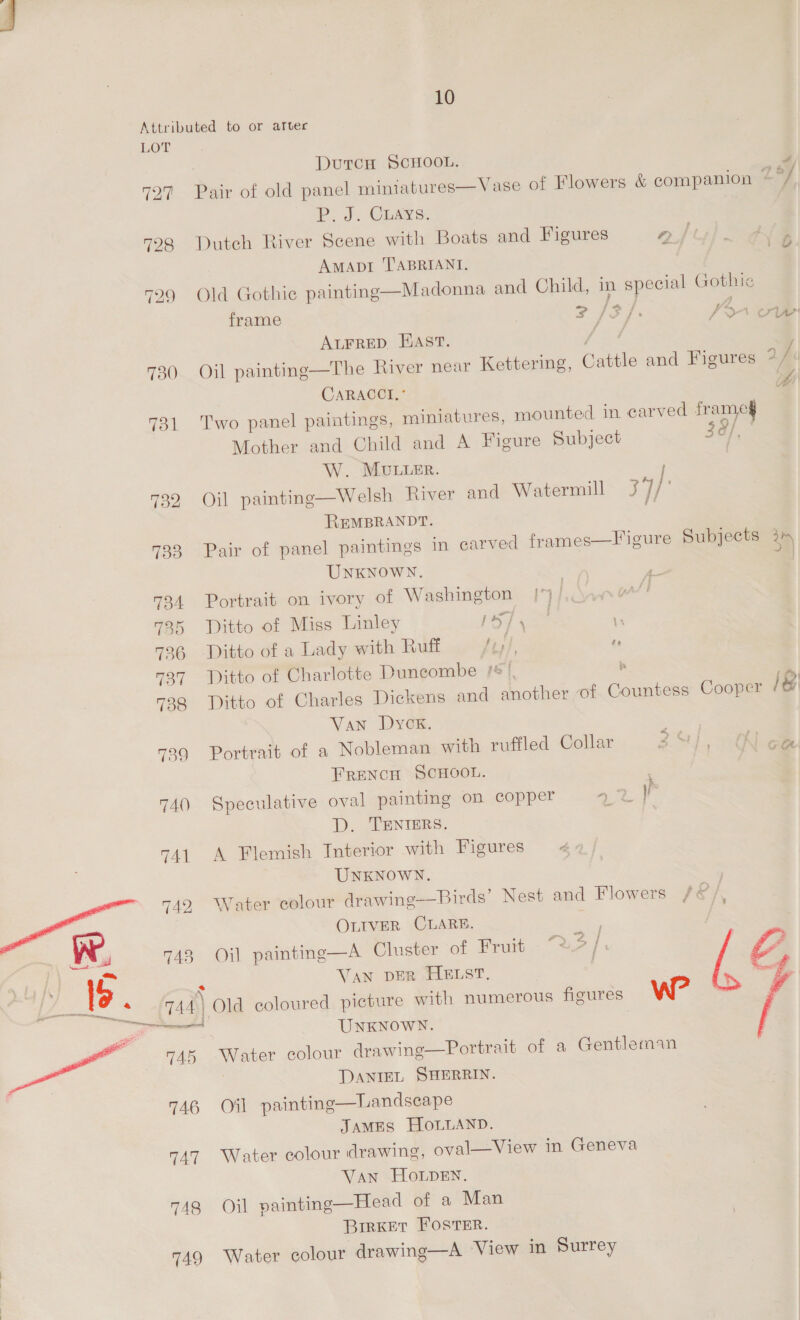 Ler 730 731 732 733 740 741 LT) wom rrtinmanactie 746 747 748 749 | DutcH SCHOOL. Pair of old panel miniatures—Vase of Flowers &amp; companion Z Pd. Cuays.. Dutch River Scene with Boats and Figures aft AMADI TABRIANI, Old Gothic painting—Madonna and Child, in special Gothic frame SIF. Pon Atrrep Fast. i Oil painting—The River near Kettering, Cattle and Figures us CaRACCI, Two panel paintings, miniatures, mounted in carved oe Mother and Child and A Figure Subject 38/, W. MULLER. Oil painting—Welsh River and Watermill 3°//' REMBRANDT. ‘ Pair of panel paintings in carved frames—Figure Subjects i UNKNOWN. Portrait on ivory of Washington | Ditto of Miss Linley TS Res. . Ditto of a Lady with Ruff Jey, Ditto of Charlotte Duncombe /*) : Ditto of Charles Dickens and another of aaa Cooper i Van Dyck. Portrait of a Nobleman with ruffled Collar FRENCH SCHOOL. Speculative oval painting on copper D. TENTERS. A Flemish Interior with Figures 4 UNKNOWN. Water colour drawing—Birds’ Nest and Flowers /&amp; ‘ OLIVER CLARE. ; Oil painting—A Cluster of Fruit “= 2 / VAN DER HELST, , Sere eye UNKNOWN. Water colour drawing—Portrait of a Gentleman DANIEL SHERRIN. Oil painting—Landscape JAMES HOLLAND. Water colour drawing, oval—View in Geneva VAN HOLDEN. Oil vainting—Head of a Man BiIRKEtT FOSTER. Water colour drawing—A ‘View in Surrey  