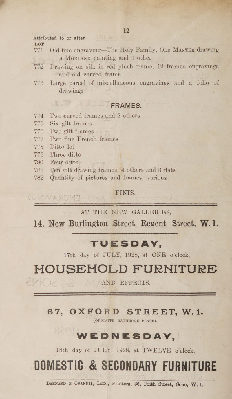 7. Pd a ae 8 ie ‘ aT > . ak oe 2! ae en eee Sie” | Paes ery bo A ae 12 Attributed to or after LOT 771 Old fine engraving—The Holy Family, Oup MAsTsEr drawing | a MorLAND. painting and 1 other and: old carved frame | 773 Large parcel of miscellaneous engravings and a folio of drawings FRAMES. 774 Two carved frames and 2 others 775 Six gilt frames 776 Two gilt frames é 777 Two fine French frames 778 Ditto lot 779 Three ditto 780 Four ditto 781 Ten gilt drawing frames, 4 others and 8 flats 782 Quantity -of pictures and frames, various FINIS. AT THE NEW GALLERIES, 14, New Burlington Street, Regent Street, W.1.   TUESDAY, 17th day of JULY, 1928, at ONE o'clock, MOUSE MOR) ft AND EFFECTS.   67, OXFORD STREET, W.1. (OPPOSITE RATHBONE PLACE). WEDNESDAY, 18th day of JULY, 1928, at TWELVE o’clock, DOMESTIC &amp; SECONDARY FURNITURE BaBNARBD &amp; eee a , Printers, 36, Frith Street, Soho, W. 1.  