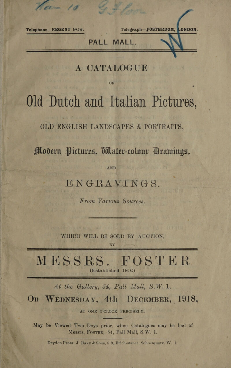     Telephone—REGENT 909. Telegraph—FOSTERDOM, LONDON. PALL MALL.  OF Old Dutch and Italian Pictures, OLD ENGLISH LANDSCAPES &amp; PORTRAITS, Modern Pictures, Water-colour Dratuings, AND HNGRAVINGS. From Varwus Sources.  WHICH WILL BE SOLD BY AUCTION, BY MESSRS. FOSTER (Hstablished 1810)       At the Gallery, 54, Pall Mall, S.W.1, On WEDNESDAY, 4th DerceMBER, 1918, AT ONE O'CLOCK PRECISELY.  a May be Viewed Two Days prior, when Catalogues may be had of fe 4 Messrs. Foster, 54, Pall Mall, S.W. 1. x Dryden Press: J, Davy &amp; Sons, &amp;-9, Frith-street, Soho-square. W, 1.