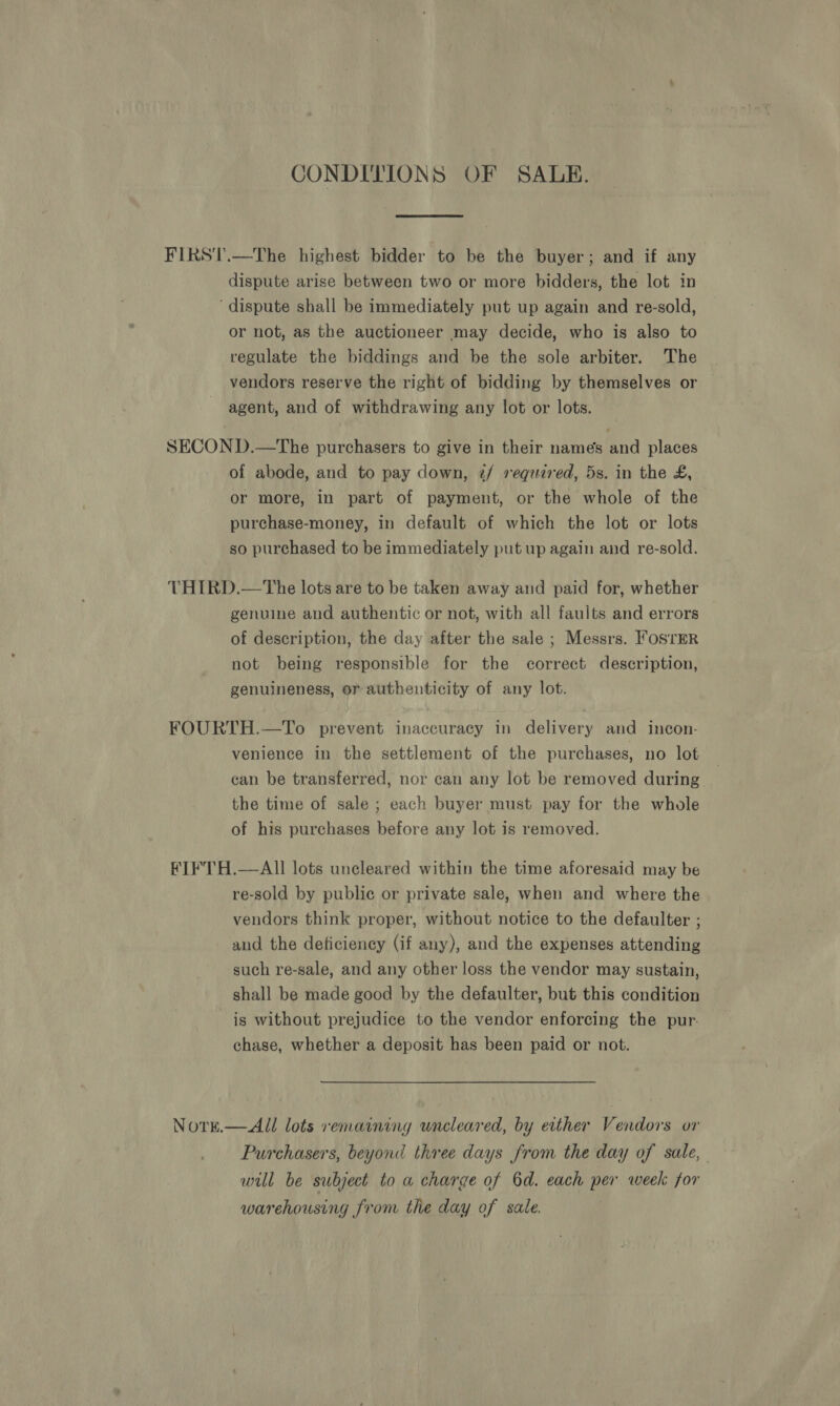 CONDITIONS OF SALE. dispute arise between two or more bidders, the lot in dispute shall be immediately put up again and re-sold, or not, as the auctioneer may decide, who is also to regulate the biddings and be the sole arbiter. The vendors reserve the right of bidding by themselves or agent, and of withdrawing any lot or lots. of abode, and to pay down, z/ required, 5s. in the £, or more, in part of payment, or the whole of the purchase-money, in default of which the lot or lots so purchased to be immediately put up again and re-sold. genuine and authentic or not, with all faults and errors of description, the day after the sale ; Messrs. FosrER not being responsible for the correct description, genuineness, or authenticity of any lot. venience in the settlement of the purchases, no lot can be transferred, nor can any lot be removed during the time of sale ; each buyer must pay for the whole of his purchases before any lot is removed. re-sold by public or private sale, when and where the vendors think proper, without notice to the defaulter ; and the deficiency (if any), and the expenses attending such re-sale, and any other loss the vendor may sustain, shall be made good by the defaulter, but this condition is without prejudice to the vendor enforcing the pur. chase, whether a deposit has been paid or not. Purchasers, beyond three days from the day of sale, will be subject to a charge of 6d. each per week for warehousing from the day of sale.