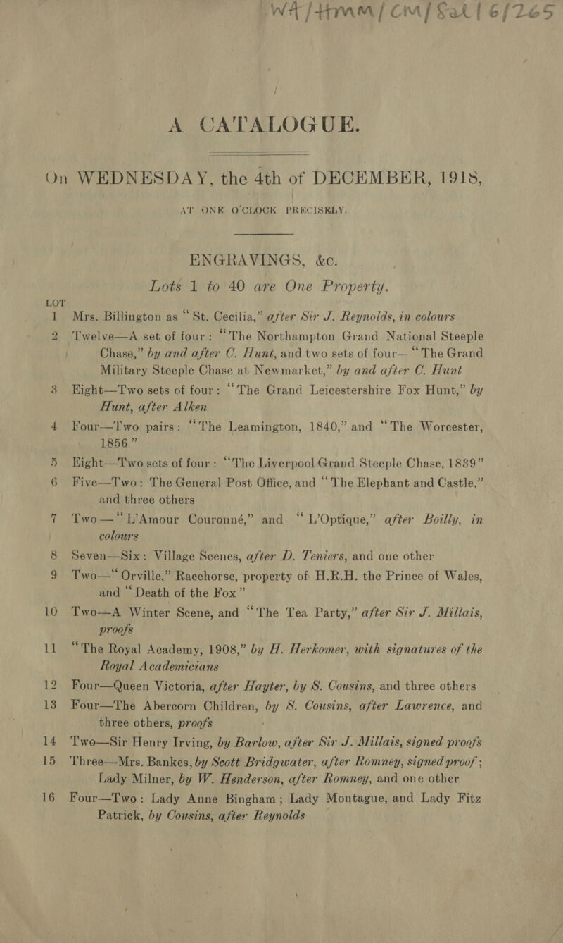 WH [Ham] cmp Sal [6/265 A CATALOGUE.   On WEDNESDAY, the 4th of DECEMBER, 191s, AT ONE OCLOCK PRECISELY. ENGRAVINGS, &amp;c. Lots 1 to 40 are One Property. LOT 1 Mrs. Billington as “St. Cecilia,” after Sir J. Reynolds, in colours 2 Twelve—A set of four: “The Northampton Grand National Steeple Chase,” by and after C. Hunt, and two sets of four— “ The Grand Military Steeple Chase at Newmarket,” by and after C. Hunt 3. Hight—Two sets of four: “The Grand Leicestershire Fox Hunt,” by Hunt, after Alken 4 Four—l'wo pairs: “The Leamington, 1840,” and “The Worcester, 1856 ” Kight—Two sets of four: “The Liverpool Grand Steeple Chase, 1839” Five—Two: The General Post Office, and “The Elephant and Castle,” and three others So OO / 7 Two—*L’Amour Couronné,” and “ L’Optique,” after Boilly, in colours Seven—Six: Village Scenes, after D. Teniers, and one other Two— Orville,” Racehorse, property of H.R.H. the Prince of Wales, and “ Death of the Fox” 10 Two—A Winter Scene, and “The Tea Party,” after Sir J. Millais, proofs 11 “The Royal Academy, 1908,” by H. Herkomer, with signatures of the Royal Academicians 12. Four—Queen Victoria, after Hayter, by S. Cousins, and three others 13. Four—The Abercorn Children, by S. Cousins, after Lawrence, and three others, proofs 14 Two—Sir Henry Irving, by Barlow, after Sir J. Millais, signed proofs 15 Three—Mrs. Bankes, by Scott Bridgwater, after Romney, signed proof ; Lady Milner, by W. Henderson, after Romney, and one other 16 Four—Two : Lady Anne Bingham; Lady Montague, and Lady Fitz Patrick, by Cousins, after Reynolds