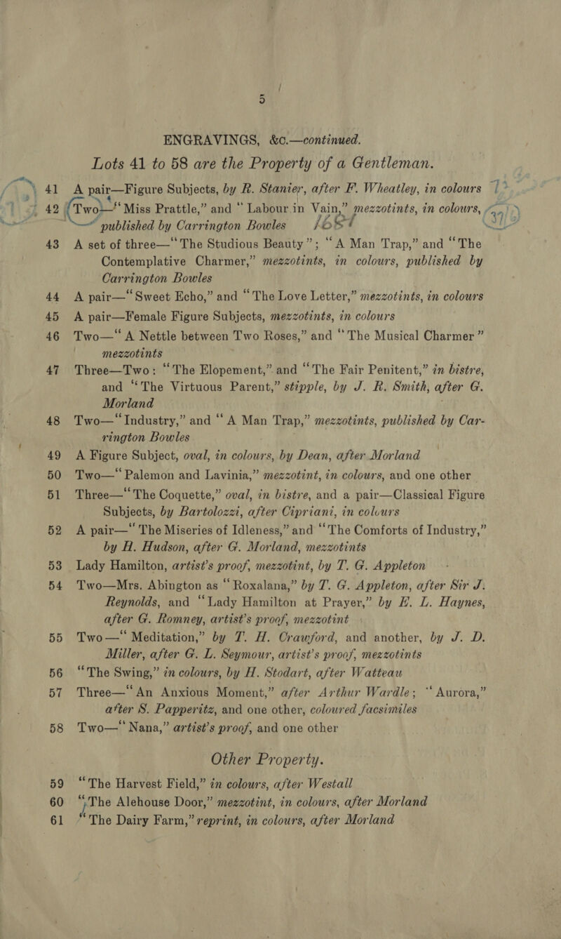 58 59 60 61 on ENGRAVINGS, &amp;¢.—continued. Lots 41 to 58 are the Property of a Gentleman. A Rai ma yaete Subjects, by R. Stanter’, after F’. Wheatley, in colours “ published by Carrington Bowles j Ars A set of three—‘‘The Studious Beauty”; “A Man Trap,” and ‘The Contemplative Charmer,” mezzotints, in colours, published by Carrington Bowles A pair—‘Sweet Echo,” and “The Love Letter,” mezzotints, in colours A pair—Female Figure Subjects, mezzotints, in colours Two— A Nettle between ie Roses,” and ‘* The Musical Charmer ” meszotints: Three—Two: “The Elopement,” and “The Fair Penitent,” in bistre, and ‘The Virtuous Parent,” stipple, by J. R. Smith, aster G. Morland Two— Industry,” and ‘A Man Trap,” mezzotints, published by Car- rington Bowles A Figure Subject, oval, in colours, by Dean, after Morland Two— Palemon and Lavinia,” mezzotint, in colours, and one other Three— The Coquette,” oval, in bistve, and a pair—Classical Figure Subjects, by Bartoloza, after Cipriani, in colvurs by H. Hudson, after G. Morland, mezzotints Lady Hamilton, artist’s proof, mezzotint, by T. G. Appleton Two—Mrs. Abington as “ Roxalana,” by 7. G. Appleton, after Sir J. Reynolds, and “Lady Hamilton at Prayer,” by H. L. Haynes, after G. Romney, artist’s proof, mezzotint Two— Meditation,” by 7. H. Orawford, and another, by J. D. Miller, after G. L. Seymour, artist’s proof, mezzotints “The Swing,” zn colours, by H. Stodart, after Watteau Three—‘ An Anxious Moment,” after Arthur Wardle; “‘ Aurora,” atter S. Papperitz, and one other, coloured facsimiles Two— Nana,” artist’s proof, and one other Other Property. “The Harvest Field,” in colours, after Westall “The Alehouse Door,” mezzotint, in colours, after Morland “The Dairy Farm,” reprint, in colours, after Morland