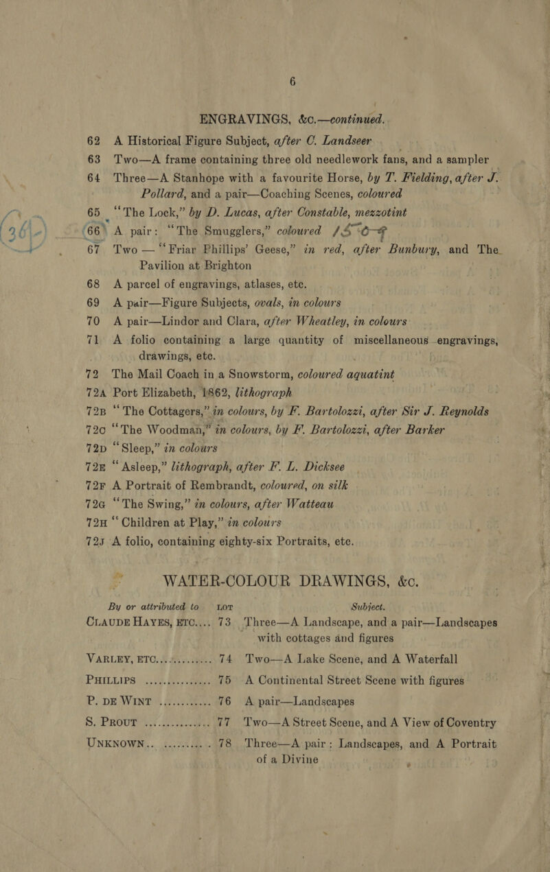 62 A Historical Figure Subject, after C. Landseer 63 Two—A frame containing three old needlework fans, and a sampler 64 Three—A Stanhope with a favourite Horse, by 7. Fielding, after eh Pollard, and a pair—Coaching Scenes, coloured 65 “The Lock,” by D. Lucas, after Constable, mezzotint 67 Two — “ Friar Phillips’ Geese,” 72m red, after Bunbury, and The. Pavilion at Brighton 68 A parcel of engravings, atlases, etc. 69 &lt;A pair—Figure Subjects, ovals, in colours 70 &lt;A pair—Lindor and Clara, after Wheatley, in colours 71 A folio containing a large quantity of miscellaneous engravings, drawings, etc. 72 The Mail Coach in a Snowstorm, coloured aquatint 724 Port Elizabeth, 1862, lithograph 728 ‘‘ The Cottagers,” mn colours, by F. Bartolozz, after Sir J. Reynolds 72c “The Woodman,” 2m colours, by F'. Bartolozzi, after Barker 72D “Sleep,” zn colours 728 “Asleep,” lithograph, after F'. L. Dicksee 72F A Portrait of Rembrandt, coloured, on silk 724 “The Swing,” én colours, after Watteau 72H ‘‘ Children at Play,” in colours 723 A folio, containing eighty-six Portraits, etc. WATER-COLOUR DRAWINGS, &amp;c. By or attributed to Lor Subject. CLAUDE HAYES, ETc.... 73 Three—A Landscape, and a pair—Landscapes with cottages and figures VARLEY, ETC..6 iy. 30m. 74 Two—A Lake Scene, and A Waterfall PHILLIPS | 3). Be. eee 75 -A Continental Street Scene with figures Pe DE WINTOR Bile eae 76 &lt;A pair—Landscapes S, PROup iw ao ales 77 'Two—A Street Scene, and A View of Coventry UNKNOWN... ......... . 78 Three—A pair: Landscapes, and A Portrait of a Divine ¥