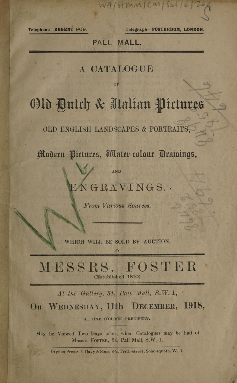         Telephone—REGENT 909. Telegraph_FOSTERDOM, LONDON. PALL MALL.   on . OF ‘~% ae He ed i a worab ics? OLD ENGLISH LANDSCAPES &amp; PORTRAITS,”   Modern Pictures, Water-colour Dratuings Mes GRAVINGS.. , From Various Sources. WHICH WILI. BE SOLD BY AUCTION, BY “MESSRS. FOSTER ° (stablished 1810)    At the Gallery; 64) PallMall, 8.W.1, * EEDA lith DECEMBER, 1918, AT ONE O'CLOCK ‘PRECISELY,  May be Viewed Two Days prior, putt Ciliates may be had of Messrs. Foster, 54, Pall Mall, S.W. 1.  