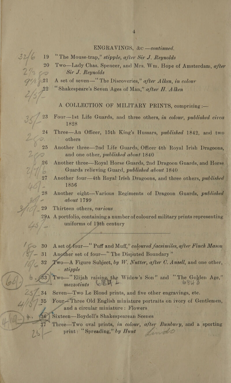 , ENGRAVINGS, &amp;¢ —continued. 22/6 19 “The Mouse-trap,” stipple, after Sir J. Reynolds | 20 ‘Two—Lady Chas. Spencer, and Mrs. Wm. Hope of Amsterdam, after Sir J. Reynolds GY ¢2\ A set of seven— The Discoveries,” after Alken, in colour . 22 “Shakespeare’s Seven Ages of Man,” after H. Alken A COLLECTION OF MILITARY PRINTS, comprising :— | - (23 Four—lIst Life Guards, and three others, 7n colour, published circa | | 1828 : 24 'Three—An Officer, 15th King’s Hussars, published 1849, and two others . : 25 Another three—2nd Life Guards, Officer 4th Royal Irish Dragoons, and one other, published about 1840 26 Another three—Royal Horse Guards, 2nd Dragoon Guards, and Horse / Guards relieving Guard, nublched about 1840 27 Another four—4th Royal Irish Dragoons, and three others, published — 1856 28 Another eight—Various Regiments of Dragoon Guards, i DE | about 1799 29 Thirteen others, various 29A A portfolio, containing a number of coloured military prints representing uniforms of 19th century [Go 30 A We ca Puff and Muff,” coloured facsimiles, after Finch Mason «= 31 Another set of four— The Disputed Boundary ” wo—A Figure Subject, by W. Nutter, after C. Ansell, and one other, stipple    / ay a f33 3) wo Elijah ek ip Widow’s Son” and “The te aa a A ea facets mezzotints ‘oo * eu bets 25 7 34 Seven—Two Le Blond prints, and five other engravings, etc. + hee / 35 Four Three Old English miniature portraits on ivory of Gentlemen, = we and a circular miniature: Flowers Baa » A Sixteoh:—Boydelle Shakespearean Scenes jt a Three—Two oval prints, 7” colour, after vosh y, and a sporting = It |e print: “Spreading,” by Hunt Darth VO L-~ |