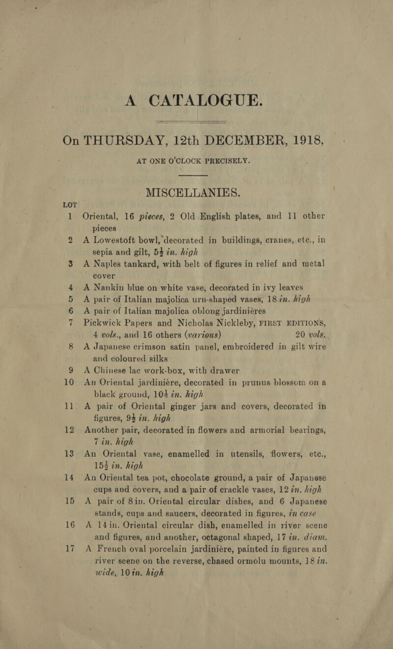 A CATALOGUE.  AT ONE O’CLOCK PRECISELY.  MISCELLANIES. Oriental, 16 pieces, 2 Old English plates, and 11 other pieces A Lowestoft bowl, decorated in buildings, cranes,,.ete., in sepia and gilt, 54 in. high A Naples tankard, with belt of figures in relief and metal cover A Nankin blue on white vase, decorated in ivy leaves A pair of Italian majolica urn-shaped vases, 18 7n. high A pair of Italian majolica oblong jardinieres Pickwick Papers and Nicholas Nickleby, FIRST EDITIONS, 4 vols., and 16 others (various) 20 vols. A Japanese crimson satin panel, embroidered in gilt wire and coloured silks A Chinese lac work-box, with drawer An Oriental jardiniére, decorated in prunus blossom on a black ground, 104 in. high A pair of Oriental ginger jars and covers, decorated in figures, 94 in. high Another pair, decorated in flowers and armorial bearings, Tin. high An Oriental vase, enamelled in utensils, flowers, etc., 154 in. high An Oriental tea pot, chocolate ground, a pair of Japanese cups and covers, and a pair of crackle vases, 12 zn. high A pair of 8in. Oriental circular dishes, and 6 Japanese stands, cups and saucers, decorated in figures, 77 case A 14in. Oriental circular dish, enamelled in river scene and figures, and another, octagonal shaped, 17 in. diam. A French oval porcelain jardiniére, painted in figures and river scene on the reverse, chased ormolu mounts, 18 7n. wide, 101n. high