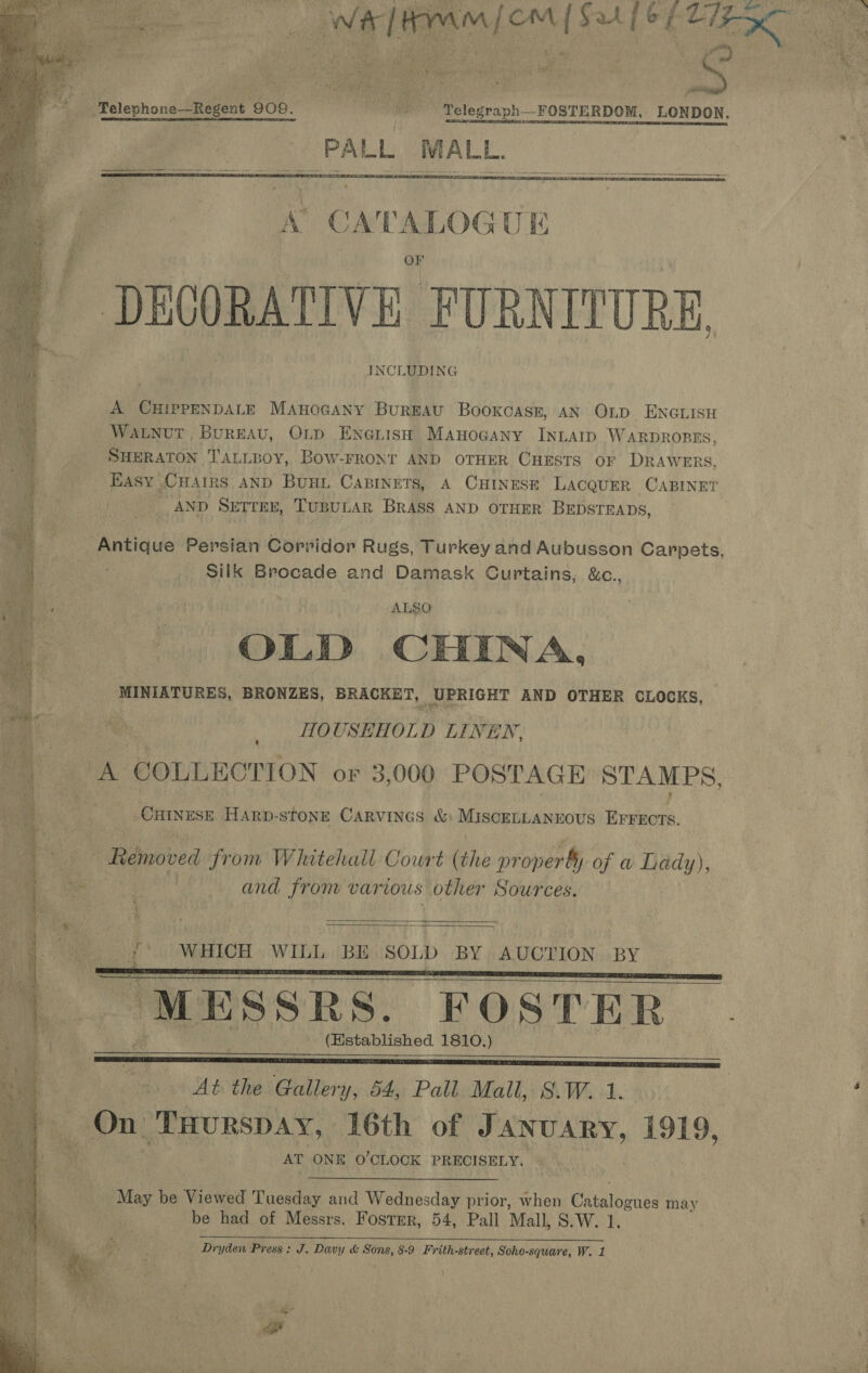  “* ™elephone—Regent 909. =——_——- ‘Telegraph FOSTERDOM, LONDON. PALL MALL. DECORATIVE FURNITURE INCLUDING  A CHIPPENDALE ManoGany BurgAu Booxoasr, AN OLD ENGLISH WALNUT, BurEAU, OLD EnotisH Manogany INLAID WARDROBES, SHERATON T'ALLBOY, BowW-FRONT AND OTHER CHESTS OF DRAWERS, EASY CHAIRS AND Bunt Capinets, A CHINESE LACQUER CABINET / __—~ AND SETrex, TuBULAR BRASS AND OTHER BEDSTEADS, Antique Persian Corridor Rugs, Turkey and Aubusson Carpets, Silk Brocade and Damask Curtains, &amp;c., oe ) ; ALSO OLD CHINA, MINIATURES, BRONZES, BRACKET, UPRIGHT AND OTHER CLOCKS, hs | HOUSEHOLD LINEN, | ees COLLECTION or 3,000 POSTAGE STAMPS, _Cuinese Harp- STONE CARVINGS &amp; MISCELLANEOUS re et   Removed from Whitehall Court (the pr operty of a Lady), - and from various other Sources.  S eee if WHICH WILL BE SOLD BY AUCTION BY “MESSRS. FOSTER (Established 1810.)      At. the Gallery, 54, Pall Mall, S.W. 1. On- THURSDAY, 16th of aR A 1919, AT ONE O'CLOCK PRECISELY. May be Viewed Tuesday and Wednesday prior, when Catalounes may be had of Messrs. Fostmr, 54, Pall Mall, 8.W. 1, poe PREETI SUE, NS NEBR ahah 2 PI TRE EE RNS CREAR OO al 