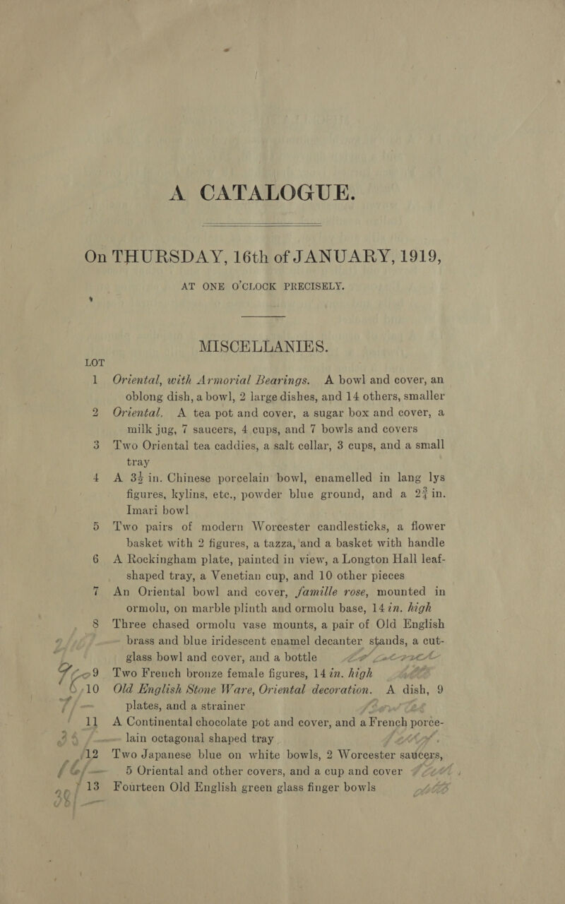   LOT bo ee) ae: O,10 * # é 11 (12 Lf 4 f ed cant AT ONE O'CLOCK PRECISELY. MISCELLANIES. Oriental, with Armorial Bearings. A bowl and cover, an oblong dish, a bowl, 2 large dishes, and 14 others, smaller Oriental, A tea pot and cover, a sugar box and cover, a milk jug, 7 saucers, 4 cups, and 7 bowls and covers Two Oriental tea caddies, a salt cellar, 3 cups, and a small tray A 34 in. Chinese porcelain bowl, enamelled in lang lys figures, kylins, etc., powder blue ground, and a 2% in. Imari bow] Two pairs of modern Worcester candlesticks, a flower basket with 2 figures, a tazza, and a basket with handle A Rockingham plate, painted in view, a Longton Hall leaf- shaped tray, a Venetian cup, and 10 other pieces An Oriental bowl and cover, famille rose, mounted in ormolu, on marble plinth and ormolu base, 1477. high Three chased ormolu vase mounts, a pair of Old English - brass and blue iridescent enamel decanter BRAGS a cut- glass bowl and cover, and a bottle CP Swe FL Two French bronze female figures, 14 zn. Hoh, Old English Stone Ware, Oriental decor ation. A Ke ibe 9 plates, and a strainer ¥ A Continental chocolate pot and cover, and aiecichs MS ce- lain octagonal shaped tray | if Two Japanese blue on white bowls, 2 Wonccatar. saucers, 5 Oriental and other covers, and a cup and cover “ Fourteen Old English green glass finger bowls
