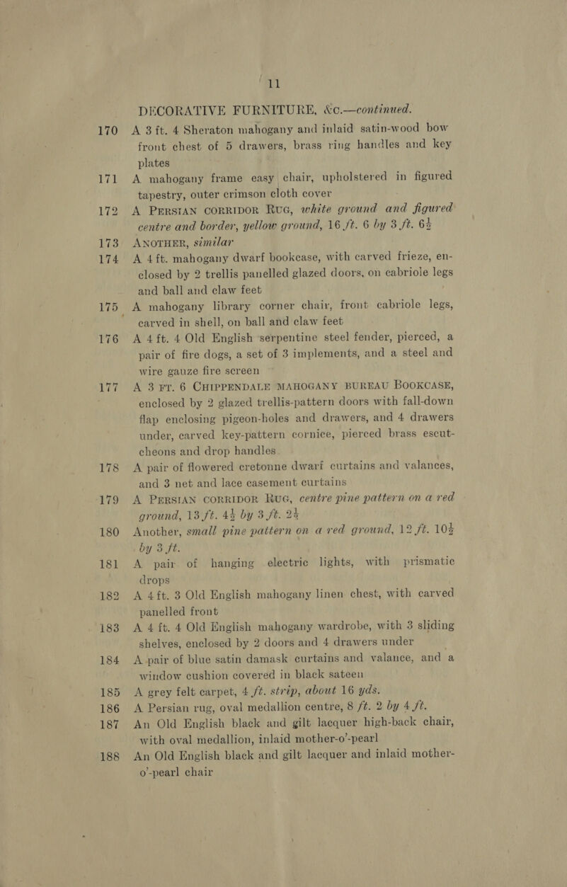 170 178 179 24! DECORATIVE FURNITURE, &amp;c.-——continued. A 3 ft. 4 Sheraton mahogany and inlaid satin-wood bow front chest of 5 drawers, brass ring handles and key plates A mahogany frame easy chair, upholstered in figured tapestry, outer crimson cloth cover A PERSIAN CORRIDOR RuG, white ground and figured centre and border, yellow ground, 16 ft. 6 by 3 ft. 64 ANOTHER, szmilar A 4ft. mahogany dwarf bookcase, with carved frieze, en- closed by 2 trellis panelled glazed doors, on cabriole legs and ball and claw feet carved in shell, on ball and claw feet A 4ft. 4 Old English ‘serpentine steel fender, pierced, a pair of fire dogs, a set of 3 implements, and a steel and wire gauze fire screen A 3 rr. 6 CHIPPENDALE MAHOGANY BUREAU BOOKCASE, enclosed by 2 glazed trellis-pattern doors with fall-down flap enclosing pigeon-holes and drawers, and 4 drawers under, carved key-pattern cornice, pierced brass escut- cheons and drop handles A pair of flowered cretonne dwarf curtains and valances, and 3 net and lace casement curtains A PERSIAN CORRIDOR RuG, centre pine pattern on a red ground, 13 ft. 4% by 3 ft. 2% Another, small pine pattern on a red ground, 12 ft. 104 by 3 ft. A pair of hanging electric lights, with prismatic drops A 4 ft. 3 Old English mahogany linen chest, with carved panelled front A 4 ft. 4 Old English mahogany wardrobe, with 3 sliding shelves, enclosed by 2 doors and 4 drawers under . A pair of blue satin damask curtains and valance, and a window cushion covered in black sateen A erey felt carpet, 4 ft. strip, about 16 yds. A Persian rug, oval medallion centre, 8 ft. 2 by 4 ft. An Old English black and gilt lacquer high-back chair, with oval medallion, inlaid mother-o’-pear] An Old English black and gilt lacquer and inlaid mother- o’-pearl chair