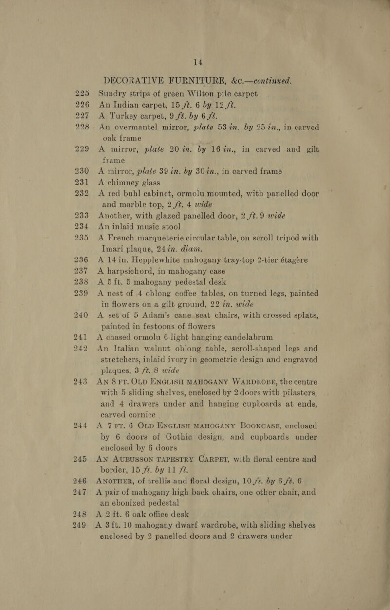 243 14 DECORATIVE FURNITURE, &amp;¢.—continued. Sundry strips of green Wilton pile carpet An Indian carpet, 15 /¢. 6 by 12 ft. A Turkey carpet, 9 ft. by 6 /¢. An overmantel mirror, plate 53in. by 25 in., in carved oak frame A mirror, plate 20 in. by 16%in., in carved and gilt frame A mirror, plate 39 in. by 307n., in carved frame A chimney glass A red buhl cabinet, ormolu mounted, with panelled door and marble top, 2 /t. 4 wide Another, with glazed panelled door, 2 /¢.9 wide An inlaid music stool Imari plaque, 24 7n. diam. A 14in. Hepplewhite mahogany tray-top 2-tier étagére A harpsichord, in mahogany case A 5 ft. 5 mahogany pedestal desk A nest of 4 oblong coffee tables, on turned legs, painted in flowers on a gilt ground, 22 2n. wide A set of 5 Adam’s cane seat chairs, with crossed splats, painted in festoons of flowers A chased ormolu 6-light hanging candelabrum An Italian walnut oblong table, scroll-shaped legs and stretchers, inlaid ivory in geometric design and engraved plaques, 3 /¢. 8 wide AN 8 FT. OLD ENGLISH MAHOGANY WARDROBE, the centre with 5 sliding shelves, enclosed by 2 doors with pilasters, and 4 drawers under and hanging cupboards at ends, carved cornice A 7¥T. 6 OLD ENGLISH MAHOGANY BooKGASE, enclosed by 6 doors of Gothie design, and cupboards under enclosed by 6 doors An AUBUSSON TAPESTRY CARPET, with floral centre and border, 15 ft. by 11 ft. ANOTHER, of trellis and floral design, 10,/¢. by 6 ft. 6 A pair of mahogany high back chairs, one other chair, and an ebonized pedestal A 2 ft. 6 oak office desk A 3 ft. 10 mahogany dwarf wardrobe, with sliding shelves enclosed by 2 panelled doors and 2 drawers under