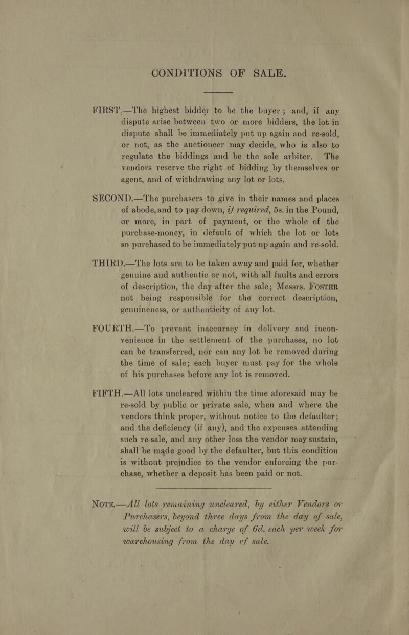 CONDITIONS OF SALE. ¥IRST.—tThe highest bidder to be the buyer; and, if any dispute arise between two or more bidders, the lot in dispute shall be immediately put up again and re-sold, or not, as the auctioneer may decide, who is also to regulate the biddings and be the sole arbiter. The vendors reserve the right of bidding by themselves or agent, and of withdrawing any lot or lots. SECOND.—tThe purchasers to give in their names and places of abode, and to pay down, ¢/ required, 5s. in the Pound, or more, in part of payment, or the whole of the purchase-money, in default of which the lot or lots so purchased to be immediately put up again and re-sold. THIRD.—tThe lots are to be taken away and paid for, whether genuine and authentic or not, with all faults and errors of description, the day after the sale; Messrs. ’osTmR not being responsible for the correct description, genuineness, or authenticity of any lot. FOURTH.—To prevent inaccuracy in delivery and incon- venience in the settlement of the purchases, no lot can be transferred, nor can any lot be removed during the time of sale; each buyer must pay for the whole of his purchases before any lot is removed. FIFTH.—AIl lots uncleared within the time aforesaid may be re-sold by public or private sale, when and where the vendors think proper, without notice to the defaulter; and the deficiency (if any), and the expenses attending such re-sale, and any other loss the vendor may sustain, shall be made good by the defaulter, but this condition is without prejudice to the vendor enforcing the pur- chase, whether a deposit has been paid or not. Notre.— All lots remaining uncleared, by either Vendors or Purchasers, beyond three days from the day of sale, will be subject to a charge of 6d. each per week for warehousing from the dau cf sale.