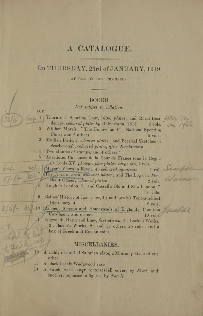 A CATALOGUE.  AT ONE O'CLOCK PRECISELY. BOOKS. Not subject to collation. 1 = dences, coloured plates by Ackermann, 1818 2 vols. 2 William Morris; “The Hollow Land ” 3 National Sporting Club ; and 2 others 5 vols. Scarborough, coloured plates, after Rowlandson { ‘'T'wo albums of stamps, and 4 others ° 5 Anecdotes Curieuses de la Cour de France sous le Reégne | ge _de Louis XV, photographic plates, large 4to, 2 vols. &gt;| 6 | (Mayer’s Views in Egypt, 48 coloured aquatints 1 vol. [Phe Flora of Java, coloured plates ; and The Log of a Mer- woes pa G nant Oftcer ioe ‘ed plates 2 vols. ‘8 Knight’s Londne 9; and Cassell’s Old and New London, 7 ; 16 vols. 9 Baines’ History of Lancaster, 4; and Lewis’s Topographical Dictionary, 4 - 8 vols. 10 Aoecn Streets and and Homesteads of _England; Countess ardigan ; and others 10 vols: li -Edewor ‘th, Harry and Lucy, first edition, 4 ; Locke’s Wor ks, _3; Bacon’s Works, 2; and 16 there 25 vols.; and a . or of Greek and Roman coins MISCELLANIES. 12 A richly decorated Salopian plate, a Minton plate, and one other boli 13° A black basalt Wedgwood vase 14 A watch, with outer tortoiseshell cover, by Frost, and another, repoussé in figures, by Norris \} is