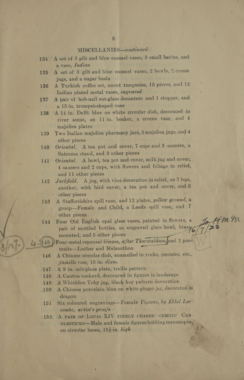 / A 9 MISCELLANIES—continued. 134. A set of 3 gilt and blue enamel vases, 3 small basins, and a vase, Indian 135 A set of 3 gilt and blue enamel vases, 2 bowls, 2 cream jugs, and a sugar basin | 136 A Turkish coffee set, uncut turquoise, 15 pzeces, and 12 Indian plated metal vases, engraved 137 A pair of hob-nail cut-glass decanters and 1 stopper, and . a 15 in. trumpet-shaped vase 138 A 14in. Delft blue on white circular dish, decorated in river scene, an ll in. beaker, a crocus vase, and 4 majolica plates 139 Two Italian majolica pharmacy jars, 2 majolica jugs, and 4 other pieces 140 Oriental. A tea pot and cover, 7 cups and 3 saucers, a Satsuma stand, and 3 other pieces 141 Oriental. A bowl, tea pot and cover, milk jug and cover, 4 saucers and 2 cups, with flowers and foliage in relief, and 11 other pieces 142 Jackfield. A jug, with vine decoration in relief, on 3 legs, another, with bird cover, a tea pot and cover, and 5 other pieces | 143 A Staffordshire spill vase, and 12 plates, yellow ground, a group—Female and Child, a Leeds spill vase, and 7 : other pieces 144 Four Old English opal glass vases, painted in flowers, a pair of mottled bottles, an engraved glass bowl, wate, 7/2 sat ; ra mounted, and 5 other pieces / . a _&amp; Bice ) Four metal repoussé friezes, after Thor merc ae 2 por q ly i traits—Luther and Melancthon scsi alll 146 A Chinese circular dish, enamelled in rocks, ponies, ete., famille rose, 15 in. diam. 147 A 9 in. salt-glaze plate, trellis pattern 148. A Canton tankard, decorated in figures in landscape 149 A Whieldon Toby jug, black key pattern decoration 150 &lt;A Chinese porcelain blue on white ginger jar, decorated in dragon 151 Six coloured engravings—Female Figures, by Ethel Lar- combe, artist’s proa/s 152 A parr or Lovis XIV FINELY CHASED ORMOLU CAN- DLESTICKS—Male and female figures holding cornucopia, on circular bases, 154 7%n. high 
