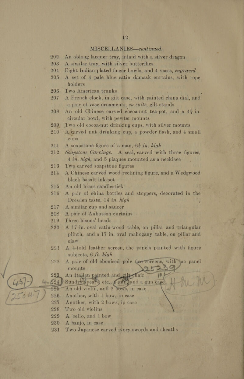   Dk a ee | 5 5 bad t to bd w&amp; w b&amp;b WAT Oo GS bo’ bo. 8 bo t —“— OO OT SH   12 MISCELLANIES—continued. An oblong lacquer tray, inlaid with a silver dragon A similar tray, with silver butterflies Hight Indian plated finger bowls, and 4 vases, engraved A set of 4 pale blue satin damask curtains, with rope holders Two American trunks ; A French clock, in gilt case, with painted china dial, and a pair of vase ornaments, ez surte, gilt stands An old Chinese carved cocoa-nut tea-pot, and a 42 in. circular bowl, with pewter mounts ‘Two old cocoa-nut drinking cups, with silver mounts A-ecarved nut drinking cup, a powder fiask, and 4 small cups A soapstone figure of a man, 64 in. high Soapstone Carvings. A seal, carved with three figures, 4 in. high, and 5 plaques mounted as a necklace Two carved soapstone figures A Chinese carved wood reclining figure, and a Wedgwood black basalt ink-pot An old brass candlestick A pair of china bottles and stoppers, decorated in the Dresden taste, 14 in. high . A similar cup and saucer é A pair of Aubusson curtains Three bisons’ heads A 17 in. oval satin-wood table, on pillar and triangular plinth, and a 17 in. oval mahogany table, on pillar and claw , A 4-fold leather screen, the panels painted with figure subjects, 6 ft. high A pair of old ebonised pole mounts An Italian Y and — ee iste Séreens, with \ac panel . &gt;. S22 ——     Sundry pea 8) etec., An old violin, an@ 2 } Another, with | bow, in case “Ss, In case Another, with 2 bows, in case Two old violins A banjo, in case  Two Japanese carved ivory swords aud sheaths  - ee
