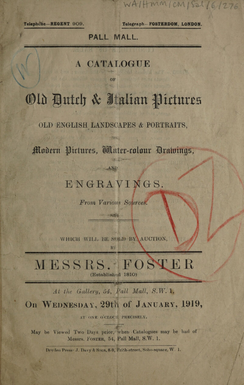 j ‘ 5 ‘ft ae * ‘Teleph¢he—REGENT 909. _ Telegraph FOSTERDOM, LONDON, r PALL MALL.  CATALOGUE S) Gee Old Butch &amp; Italian Pictures OLD ENGLISH LANDSCAPES &amp; PORTRAITS, Modern Pictures, Water-colonr Aratuiirgs, py BNGRAYID es ed  WHICH WILJ. BE Stu) nN AUCTION, ! By J   “MESSRS. FOS LER      a At the Gallery, 4, Pall Malt, S.W. &amp; | On WEpNEspay, 29th of JANUARY, 1919, AT ONE 0 ‘Choc’ PRECISELY. —_—--- May be Viewed Two Days prior, when Catalogues may be had of Messrs. Foster, 54, Pall Mall, S.W. 1. Drvden Press: J. Davy &amp; Sons, 8-9, Frith-street, Soho-square, W, 1, ; j ; ; = . a