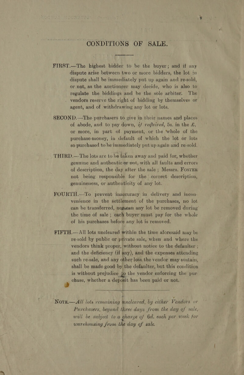 ~ CONDITIONS OF SALE. FIRST.—The highest bidder to be the buyer; and if any dispute arise between two or more bidders, the lot im dispute shall be immediately put up again and re-sold, or not, as the auctioneer may decide, who is also to regulate the biddings and be the sole arbiter. ‘The vendors reserve the right of bidding by themselves or agent, and of withdrawing any lot or lots. SECON D.—The purchasers to give in their names and places of abode, and to pay down, z/ vediired, 5s. in the £, or more, in part of payment, or the ‘whole of the purchase-money, in default of which the lot or lots so purchased to be immediately put up again and re-sold. - THIRD.—The lots are to be taken away and paid for, whether genuine and authentic or not, with all faults and errors of description, the day after the sale ; Messrs. Fosrer not being responsible for the correct description, genuineness, or authenticity of any lot. FOURTH.—-To prevent inaccuracy in delivery and incon- venience in the settlement of the purchases, no lot can be transferred, nagsean any lot be removed during the time of sale ; each buyer must pay for the whole of his purchases before any lot is removed. FIFTH.— All lots uncleared within the time aforesaid may be re-sold by public or private sale, when and where the vendors think proper, without notice to the defaulter ; _ and the deficiency (if any), and the expenses attending such re-sale, and any other loss the vendor may sustain, shall be made good by the defaulter, but this condition is without prejudice jo the vendor enforcing the pur. chase, whether a deposit has been paid or not. a i ry NotE.— All lots remaining uncleared, by either Vendors or Purchasers, beyond three days from the day of sale, wul be subject lo a gharge of 6d. each per week for warehousing fron the day of sale.