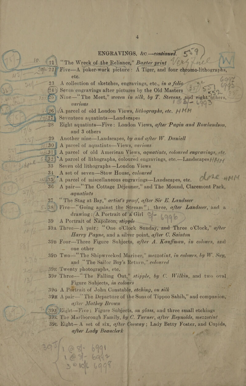   7% ENGRAVINGS, &amp;c. —continued. aos, a \ } Lop 21) “The Wreck of the Reliance,” Baxter print A/p CM ; NN I ‘Five—A poker- work picture: A Tiger, and four chtomo- pil ~~ . eae’ ete. yes we, ; . 23 A collection of sketches, engravings, etc., in a folio io =| t wy mh 841) Seven engr avings after pictures by the Old Masters =&gt;) 2¥ eA /o: e739; Sy Nine—* The Meet,” woven in silk, by T. Stevens, and ieee hers &gt; Sti various f / Lf = b99&gt; agen Pa 26) /A parcel of old London Vie we, lithographs, etc. 4 MM oe {ef27% Seventeen aquatints—Landseapes : Nae “28 Hight aquatints—Five: London Views, after Pugin and Rowlandson, aes ys and 3 others 29 Another nine—Landscapes, by and after W. Daniell “8 ie 7130} A parcel of aquatints—Views, various a ah A parcel of old American Views, aquatints, coloured engravings, ete. Eee ( “65G2)* A parcel of lithographs, coloured engravings, ete.—Landscapes #/ fy py + 33 Seven old lithographs —London Views 34 &lt;A set of seven—Stow House, coloured a Lf £351 “A parcel of miscellaneous engravings—Landscapes, ete. ole AZ api ‘36 A pair—‘The Cottage Déjeuner,” and The Mound, Claremont Park, aquatints ay BL, “The Stag at Bay,” artisé’s proof, after Sir E. Landseer | | ©. 38 &gt; Five—“ Going against the Stream”; three, after Landseer, and a We drawing :/A. Portrait of @ Girl ee iO q (, 39 &lt;A Portrait of Napoleon, stipple SE 394 Three—A pair: “One. o’Clock Sunday, a Three o’Clock,” after Harry Payne, and a silver point, after C. Sainton 398 Four—Three Figure Subjects, after A. Kauffman, in colours, and one other 39D Two—‘‘ The Shipwrecked Mariner,” mezzotint, in colours, by W. Say, and ‘The Sailor Boy’s Return,” coloured _39% Twenty photographs, ete. : 39r Three— The Falling Out,” stipple, by C.. Wilkin, and two oval Figure Subjects, ¢ colours . 39G A Potter: ‘ait of John Constable, etching, on silk E. 39H A pair— The Departure of the Sons of Tippoo Sahib,” and companion, ~~ 7 eae ajter Mathey Brown fh TAN epi sht—Five: Figure Subjects, on glass, and three small etchings ‘ Fr kK The Marlborough Family, by C. Turner, after Reynolds, mezzotint 39L Eight—A set of six, after Cosway ; Pay Betty Foster, and Cupids, after Lady Beauclerk aE / Fs! \