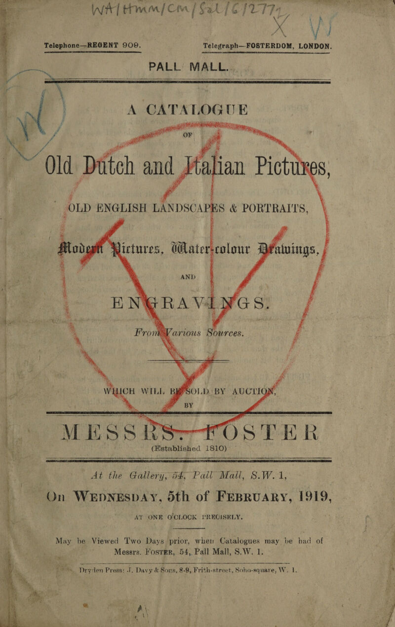      ase va Lats \ f XV Telephone—-REGENT 909.  PALL’ MALL... AND BS  . } GRA Val 4 ” B®, s) j 4 5 . ih + EK   Various Sources. WHICH WILL BEPSOLD. BY AUCTION, ; gar BY i   a nn cnet i renee a emeentnenetee eg L* MESSRS-tTOSTER- ee | - (Bstablished 1810)   At the Gallery; 34, Pall’ Mall, S.W.1, i On WEDNESDAY, doth of FEBRUARY, 1919, a : ee AT ONE O'CLOCK PRECISELY.  Mex: be Viewed Two Days prior, when Catalogues may be had of Bi, Messrs. l‘osTER, 54, Pall Mall, S.W. 1. tae oa igs ms, Dryden Press: .J, Daygede Sons, 8-9, Frith- street, Soho-square, W. ‘  