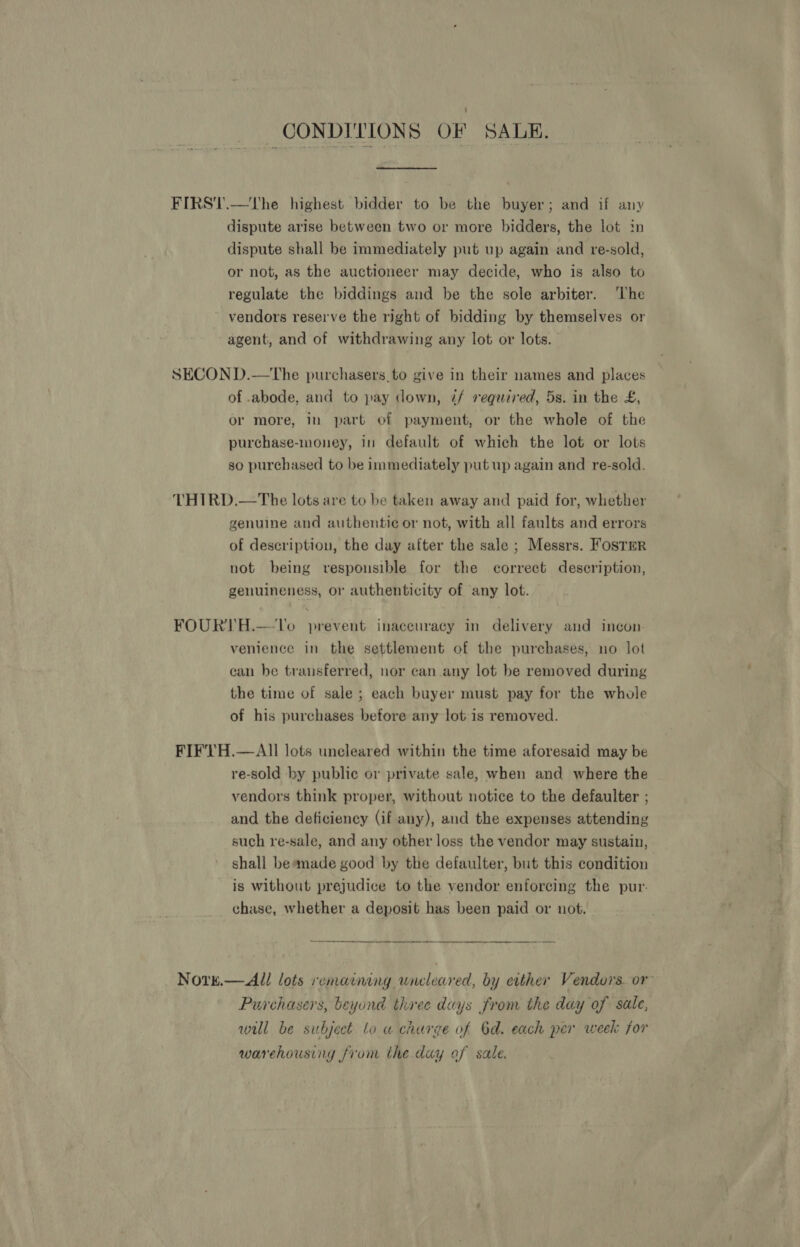 CONDITIONS OF SALE, FIRST.—The highest bidder to be the buyer; and if any dispute arise between two or more bidders, the lot in dispute shall be immediately put up again and re-sold, or not, as the auctioneer may decide, who is also to regulate the biddings and be the sole arbiter. ‘The vendors reserve the right of bidding by themselves or agent, and of withdrawing any lot or lots. SECON D.—The purchasers. to give in their names and places of .abode, and to pay down, ¢/ required, 5s. in the £, or more, in part of payment, or the whole of the purchase-money, in default of which the lot or lots so purchased to be immediately put up again and re-sold. THIRD.—The lots are to be taken away and paid for, whether genuine and authentie or not, with all faults and errors of description, the day after the sale ; Messrs. Foster not being responsible for the correct description, genuineness, or authenticity of any lot. FOURTH.-—lo prevent inaccuracy in delivery and incon. venience in the settlement of the purchases, no lot can be transferred, nor can any lot be removed during the time of sale ; each buyer must pay for the whole of his purchases before any lot is removed. FIFVTH.—AlIl lots uncleared within the time aforesaid may be re-sold by public or private sale, when and where the vendors think proper, without notice to the defaulter ; and the deficiency (if any), and the expenses attending such re-sale, and any other loss the vendor may sustain, shall beamade good by the defaulter, but this condition ~ is without prejudice to the vendor enforeing the pur. chase, whether a deposit has been paid or not. Nore.— All lots remaining wncleared, by either Vendors. or Purchasers, beyond three days from the day of sale, will be subject lo a charge of Od. each per week for warehousing from the day of sale.