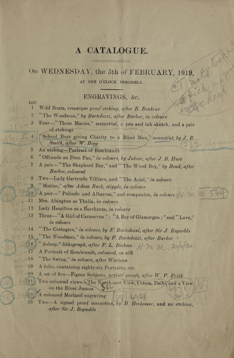 A CATALOGUE. On WEDNESDAY, the 5th of FEBRUARY, 1919, ry  AT ONE O'CLOCK PRECISELY. Vet “w/e . ENGRAVINGS, kc. hy * LOT ad 1 Wild Boars, remarque proof etching, after R. Bonheur MAS 2 “The Woodman,” by Lartolozzi, after Barber, in colours 3 Four—*“ Three Maries,” mezzotint, a pen and ink sketch, and a pair _of etchings” Z: ee PT “School. Boys giving Charity to a Blind Man,” mezzotint, by J. R. et ade ae Smith, after W. Bigg eid 3 Ant etching 1g—Portrait of Rembrandt ee 6 “Offrande au Dieu Pan,” in colours, by Jubier, after J. B. Huet 7 A pair—‘The Shepherd Boy,” and “ The Wood Boy,” by Bond, after Barber, coloured 8 Hons fiady Gertrude Villiers, and “The Ariel,” in colours ee! &gt;! aoe * ‘Matins,” after Adam Buck , stipple, in colours | ve. ALOU A pair—‘ Polindo and Albarosa,” and companion, 7n colours ¢ eel tn = Mrs. Abington as Thalia, én colours Privat, on 12 Lady Hamilton asa Bacchante, in colours 13 Three—‘‘A Girl of Carnarvon ” ; “A Boy of Glamorgan ;” and “ Love,” in colours 14 - The Cottagers,” in colours, by F. Bartolozzi, after Sir J. Reynolds 15, ye The Woodman,” in colours, by F. Bartolozzi, after Barker A b vi as) . “Asleep,” lithograph, after F. L. Dicksee KW vy. We. 2 17 A Portrait of Rembrandt, coloured, on silk -18 “The Swing,” én colours, after Watteau 19 A folio, containing eighty-six Portraits, ete. 20 A set of five—Figure Subjects, artists’ proofs, after W. P. Brith , &amp;e ceag “Two coloured views The gi east. View, Cotsea, Delhi and a Vi lew ate re on the River Jumna™. f ie | ay 422) A coloured Morland engraving | } A. | 0 i f | ae 23 ‘Two—A signed proof mezzotint, 5 H. Herkomer, and an etching, after Sir J. feynolds