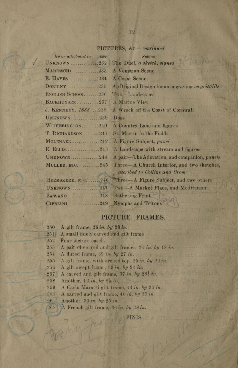oe ips % hag ‘tle a | £ 12 ; PICTURES, &amp;c.—continued | By or atiributed to. tor re Subject. ve, a oe . UNKNOWN ........::444.232 | The Duel, bahia signed J PME Mas MARIESCHI ........... 233 A Venetian Scene Tor eee Be AYES. 32.61, ccaua 234 A Coast Scene | | 4 MQORIGNY. .... seas 235 An Original Design for an engraving,en grisaille ENGLISH SCHOOL ......236 'Two— Landscapes | ‘ | BACKHUYSEN 22.0...) 05: 937 | A Marine View abe: ‘ J. KENNEDY, 1888 ...238 A Wreck off the Coast of Cornwall | ee UNKNOWN.........00055. 239 Dogs | | WITHERINGTON......... 240 ® Country Lane and figures T. RICHARDSON...:...:. 241 St. Martin-in-the-Fields MOLENARER...... 0.02.00. 249 Figure Subject, panel Te GIS ed eee 243 A Laudseape with stream and figures UNKNOWN ,...2./ 00.0.5. 244 A pair—The Adoration, and companion, panels MULLER, BIOs) ies evs. 245 Three—A Church Interior, and two rik cae. re Pros ascribed to Collins and Crome Ria és - HREMSKERK, ETC. 2... 246. Mhree—- A Figure Subject, aud two pthiene ey ait UNKNOWN. en 247 “Two-A Market Place, and Meditation eh : t : BASSANO Dose a 248 ‘Gathering Fruit.” | bak ores MOPS, * oe cndas vi 249 _Nymphs and Tritons’ | \\ PICTURE FRAMES. 250 &lt;A gilt frame, 36 in, by 28 in. | : . 251) A small finely carved and gilt frame | : vai 252 Four picture easels . 253 A pait of carved and ‘gilt aay 24 in. by 18 un, F 254 A fluted frame, 39 ine hy 27 in. 255 &lt;A gilt frame, with arched top, 25 in. by 22 in. | ath § 256 A gilt swept frame, 29 in, by 24 in. en 257 A carved and gilt frame, 37 7. by 284 7. | Dibba, is 258 Another, 12 in, by 8b in. . 1 ye: ‘&gt; 259 &lt;A Carlo Maratti gilt frame, 44 in. by 35 cn. &amp; eae 260 -A carved and gilt frame, 40 tm. by 30 in. No re 261 Another, 30 im, by 25 in : wee ek GEE A te (262° ya French, gilt framey i in. by 28%n. nee sue 2h ; Oa: EAMRTNIS, Oe i * . ra 7 gh