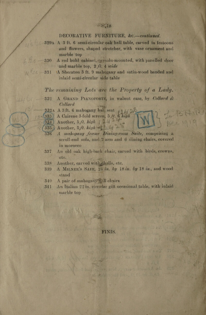 Sigs DECORATIVE FURNITURE, &amp;e. colada. 3294 A 3 ft. 6 semi- -cirenlar oak hall table, carved in festoons and flowers, shaped stretcher, wie vase ornament a marble ‘top |i) 14 ‘ | 330 A red buhl cabinet, “aymolu- -mounted, with panelled door and marble top, 2./é. 4 wide 331 ‘A Sheraton 3 ft. 9 mahogany and satin-wood banded and inlaid semi-cireular side table al   » The remaining Lots are the Property of a Lady. 332 A GRAND PN oro in walnut case, by Collard &amp; Collard | seen 2.4 A 3 ft. 6 mahogany fe fieed *) A Cairene 3-fold screen, 5 Jt. Gai  so 2 |) Another, 5/¢. high | ‘. a lf Another, 5//t. high * bd Ss toenail’ A mahogany frame Dining-room Suite, comprising - a ; seroll-end sofa, anda 2 arm and 6 dining chairs, covered 5 ls: in morocco | 337 An old oak high- biagle chair, carved with birds, crowns, ete. sige: 338 Another, carved withgsholls, ete. 339 A MILNER’S SAFE, ae in. by 18in. by 18 in., and BR stand 340 A pair of mahog aire chairs 34) An Italian 22 in. cirenlar gilt occasional table, with inlaid marble top hy te ss i 95 &lt;&amp;, ae? gg . 