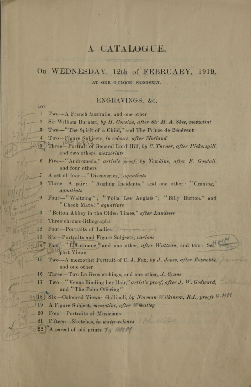    A CATALOGU E. eo On nema! 12th of FEBRUARY, 1919, AT ONE O'CLOCK PRECISELY, ENGRAVINGS, &amp;c. 3 Two—The Spirit of a Child,” and The Prince de Bénévent Two—Figure Subjects, 7 colours, after Morland BBR) n= Fort General Lord Hill, by C. Turner, after Pickersgill, and two others, mezzotints 6 Five—‘ Andromeda,” artist’s proof, by Tomkins, after F'. Goodall, and four others i &lt;A set of four—“ Discoveries,” uguatints bP 8 Three—A pair: “Angling Incidents,” and one other: “ Craning,” | aquatints Four—‘‘ Waltzing”; ‘Voila Les Anglais”; “Billy Button,” and “Check Mate!” aquatints ‘Bolton Abbey in the Olden Times,” after Landseer Three-chromo-lithographs Four—Portraits of Ladies : Six—Portraits and Figure Subjects, various — at | Four— ‘Ti utomne,® ?and one other, after Watteau, and two: alt oo, oe! Root 1 Views _ ‘ Two—A mezzotint Portrait of C. J. Fox, by J. Jones, ajter Reynolds, and one other Three—T'wo Le Gros etchings, and one other, J. Crane Two—* Venus Binding her Hair,” artist’s proof, after J. W. Godward, and ‘The Palm Offering ” 4/[- _/19 A Figure Subject, mezzotint, after Wheatley _— 20 Four—Portraits of Musicians 21 Fifteen—Sketches, in water-colours S0@y A parcel of old prints %, Yor?