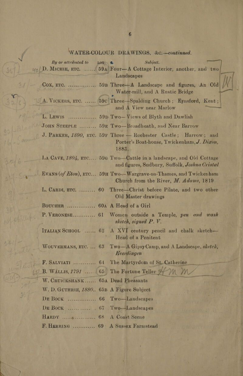 6 WATER-COLOUR DRAWINGS, &amp;¢.—continued. By or attributed to LOD, &amp; Subject. Up/ D. MICHIE, ETC. ...... 59a) Four—A Cottage Interior, another, and two ur | a 3 Landscapes a CWS, DOL cides ceca 59B Three-—A Landscape and figures, An Old) // 4 - Water-mill, and A Rustic Bridge — SAS VIGRERS, ETO. ....5: .. (69¢|Three—Spalding Church ; Eynsford, Kent; | | and A View near Marlow — aa LEWIS 643.5 cee 59p Two — Views of Blyth and Dawlish JOHN STEEPLE ......... 59—E Two—Broadheath, and Near Barrow J. PARKER, 1890, ETC. 59¥ Three — Rochester Castle; Harrow; and Porter’s Boat-house, Twickenham, /. Dizon, 1883. LA CAVE, 7804, ETc..... 59¢ Two—Cattle in a landscape, and Old Cottage and figures, Sudbury, Suffolk, Joshua Cristal Evans (of /ton), etc... 594 Two—Wargrave-on-Thames, and Twickenham Church from the River, W/. Adams, 1819 Lb, CARY Bre, $0 20:; 60 Three—Christ before Pilate, and two other Old Master drawings BouUCcHER 3 SAE 29: 60a A Head of a Girl PF. YERONBSE, |. 45.0.5. 61 Women outside a Temple, pen and wash sketch, signed P. V. ITALIAN SCHOOL ...... 62 A XVI century pencil and chalk sketch— Head of a Penitent WOUVERMANS, Etc. ... 63 Two—A GipsyCamp, and A Landscape, sketch, Kverdingen FP CSALVIATE ccc. sue 64 ‘The Martyrdom of St.Catherine {&lt;} B. WALLIS, 179] ......{ 65 | The Fortune Teller fy j A WW Vien 2 W. CRUICKSHANK...... 65A Dead Pheasants W. D. GUTHRIE, 1880.. 65B A Figure Subject De Book. 5. cee 66 Two—Landscapes DRaOUR: &gt;... sey . 67 ‘Two-—Landscapes HARDY ...... oe SS. eee 68 &lt;A Coast Scene Pe TAG ING | oud ese deo 69 A Sussex Farmstead