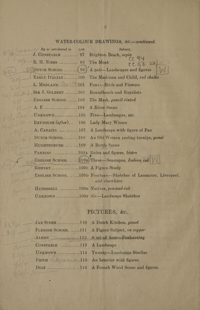 WATER-COLOUR DRAWINGS, &amp;c.—continued. By or attributed to LOT Subject. a CONSTABLE ........; 97 Brighton Beach, beng Re HN ipps 2 1. 98 The Moat ca 22} - ie, | Dutcu § SOHOON ...-0%5 Be (99} A pair—Landse apes and figures LW | EARLY ITALIAN......... 100 The Madonna and Child, red chalks L. MEDLAND. J 8! .-101 Four—Birds and Flowers Sin +), GILBERT. 3.0508 102. Roundheads and Royalists ENGLISH SCHOOL ......103 The Mask, pencil tinted ee aS OL ae 104 A River Scene UNKNOWN 221i: .$.dsi ve 105 Five—Landscapes, ete. REYNOLDS (after)... 106 Lady Mary Winsor Ag CARAOE W521i be Gus 107 A Landscape with figure of Pan DUTCH SCHOOL ......... 108 An Old Woman peeling turnips, panel HUGHTENBURG ......... 109 A Battle Scene PAMRIAE Go... 4, ee Sr 109A dtuins and figures, béstre .| ENGLISH SCHOOL .....: 1099) Three—Seascapes, Indian ink | j is SSE eile NTH A Figure Study ENGLISH SCHOOL .. ...109D Fourteen—Sketches of Lancaster, Liverpool, and elsewhere HATHERGLG -))- 250 109n Natives, pen-and-ink UNENOWN'). 7.00 Janes 109F Six—Landscape Sketches PICTURES, &amp;c. Q AN SIEM eeu. taal ke 110 A Dutch Kitchen, panel FLEMISH SCHOOL ......111 A Figure Subject, on copper A —_ i 112 A set of four~Foxhunting CONSTABLE.) S4k 1.42 113 A Landscape UNKNOWN. 0.5.) seus 114 Tw enty—Landscape Studies I’ RITH PEI EE 115 Aw Interior with figures DAS Ayes Be ...116 A Freneh Wood Scene and figures