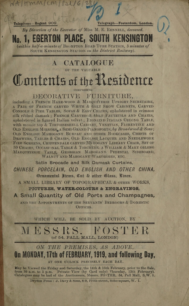          ee By Direction of the Ewecutor of Miss M. B. RENNELL, deceased. No. 1, EGERTON PLACE, SOUTH KENSINGTON (within half-a-minute of BkoMPTON RoAD TUBE STATION, 3 minutes of SOUTH KENSINGTON STATION on the District Railway). A CATALOG UE OF THE VALUABLE &gt; Gontents of the Aesidence COMPRISING DECORATIVE FURNITURE, including A FRENCH HARE-woop &amp; MARQUETERIE UPRIGHT SECRETAIRE, A Pair oF FRENCH CARVED WHITE &amp; GILT SHOW CABINETS, CARVED ConsoLe &amp; Pier TABLES, SorAS &amp; Kasy CHAIRS, upholstered in crimson silk ribbed damask; FRENCH CARVED:&amp;.Gitt FAUTEUILS AND CHAIRS, upholstered in figured Italian velvet ; EnoNizkD ITALIAN OBLONG TABLE, with mosaic top &amp; TORTOISESHELL CABINET, VENETIAN, FLORENTINE AND Op ENGLISH MiRRORS,A SEMI-GRAND PIANoFoRTH, by Broadwood &amp; Sons; OLD ENGLISH MAHOGANY BURWAU AND OTHER BoOKCASES, CHESTS OF Drawers, TABLES &amp; CHAIRS, OLD ENGLISH LACQUER AND NEEDLEWORK   { 10 Crarrs, OCCASIONAL TABLE &amp; TorcHERE, A WILLIAM &amp; MARY OBLONG WALNUT AND MAHOGANY WARDROBES, ETC. Satin Brocade and Silk Damask Curtains, CHINESE PORCELAIN, OLD ENGLISH AND OTHER CHINA, Ornamental Jtems, Cut &amp; other Glass, Linen, A SMALL LIBRARY OF TOPOGRAPHICAL &amp; orHerR WORKS, _ PICTURES, WATER-COLOURS &amp; ENGRAVINGS, A Small Quantity of Old Ports and Champagnes, AND THE APPOINTMENTS OF THE SERVANTS BEDROOMS &amp; DOMESTIC OFFICES.   WHICH: WII, BE SOLD. BY AUCTION, BY  (of 54, PALL MALL, LONDON)   ON THE PREMISES, AS ABOVE, AT ONE 0’CLOCK PRECISELY EACH DAY. from 10 a.m. to 5 p.m. Private View (by Card only) Thursday, 13th deren Rep Catalogues may be had of the Auctioneers, Messrs. FOSTER, 54, Pall Mall, 8.W. 1 ik 