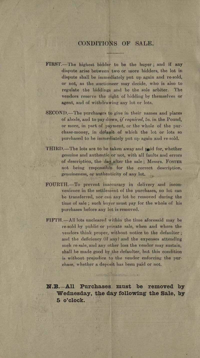 CONDITIONS OF SALE. —_—-—-_—— —_—_—_ FIRST.—'The highest bidder to be the buyer; and if any dispute arise between two or more bidders, the lot in dispute shall be immediately put up again and _ re-sold, or not, as the auctioneer may decide, who is also to regulate the biddings and be the sole arbiter. ‘The vendors reserve the right of bidding by themselves or agent, and of withdrawing any lot or lots. SECON D.—The purchasers to give in their names and places of abode, and to pay down, ¢/ required, 5s. in the Pound, or more, in part of payment, or the whole of the pur- chase-money, in defawlt of which the lot or lots so purchased to be immediately put up again and re-sold. THIRD.—The lots are to be taken away and ygid for, whether genuine and authentic or not, with all faults and errors of description, the day after the sale; Messrs. Foster not being responsible for the correct description, genuineness, or authenticity of any lot. FOURTH.—To prevent inaccuracy in delivery and incon- venience in the settlement of the purchases, no lot can be transferred, nor can any lot be removed during the time of sale ; such buyer must pay for the whole of his purchases before any lot is removed. FIFTH.—AIl lots uncleared within the time aforesaid may be re-sold by publie or private sale, when and where the vendors think proper, without notice to the defaulter ; and the deficiency (if any) and the expenses attending such re-sale, and any other loss the vendor may sustain, shall be made good by the defaulter, but this condition is without prejudice to the vendor enforeing the pur- chase, whether a deposit has been paid or not.  N.B.—All Purchases must be removed by Wednesday, the day following the Sale, by