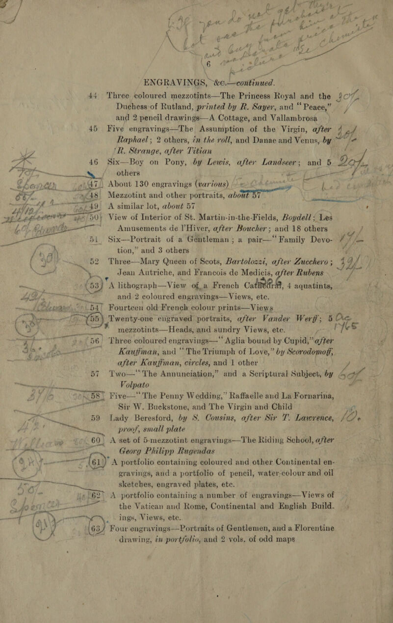 Pie + . ENGRAVINGS, “&amp;e.—continued. | 44 Three coloured mezzotints—The Princess Royal and the §C7 Duchess of Rutland, printed by R. Sayer, and “ Peace,” and 2 pencil drawings—A Cottage, and Vallambrosa 45 Five engravings—The Assumption of the Virgin, after 4 af Raphael; 2 others, in the roll, and Danae and Venus, by et  vA ‘Rk. Strange, after Titian ‘ fe d ‘ 46 Six—Boy on Pony, by Lewis, after Landseer; and 5 4 ny a Fi ee 79 cn others ; en ee i ce Cs a ALISA About 130 engravings (var ious) © ; i, oF - ~»¢48 Mezzotint and other portraits, about BY i va s Le 4 : eae: 19 A 7 , ’ t b Fi 57 : icing er Te “fila wy. 49 similar lot, about 57 ppd bt OOP GERI 50} View of Interior of St. Martin-in-the-Fields, Boydell; Les Re * Amusements de l’Hiver, after Boucher; and 18 others  Six—-Portrait of a Gentleman ; a pair—‘‘Family Devo- 7 he tion,” and 3 others Ng Three—Mary Queen of Scots, Bartolozzi, after Zucchero; 4 af — Se Jean Autriche, and Francois de Medicis, after Rubens ~~ Pe : bx, Bes lithograph—View of a French calieh- 4 aquatints, bf Sy) « tell and 2 coloured engravings— Views, etc. / ewaee &gt; 547 Fourteen old French colour prints—Views ; ST coae gt 7 ¥55) Twenty-one engraved portraits, after Vander Werf’; 5 Dre. a 8, so mezzotints—Heads, and sundry Views, ete. r 7 S 5 a 4] i eure 56 Three coloured engravings—‘ Aglia bound by Cupid,” after de ‘ isha 7: Kauffman, and “ The Triumph of Love,” by Scorodomoff, ah after Kauffman, circles, and 1 other y, 57 Two—'' The Annunciation,” and a Scriptural Subject, by 4 A ey ea Volpato Ya e 1 im . ON 5S) Five— The Penny Wedding,” Raffaelle and La Fornarina, ee at dd Sir W. Buckstone, and The Virgin and Child Zs Ey ks. 59 Lady Beresford, by S. Cousins, after Sir T. Lawrence, / Gi. pie! Ba ate proof, small plate oa ~» ¢°.60, A set of 5-mezzotint engravings—The Riding School, after FS nn Ss ya) | Cleon g Philipp Rugendas (CO \F = ——r {61) A portfolio containing coloured and other Continental en- ig PP i ' gravings, and a portfolio of pencil, water-colour and oil EG PO fice m. sketches, engraved plates, etc. hes Py] ue 62&gt; A portfolio containing a number of engravings—Views of fo e51 24 NTS oct the Vatican and Rome, Continental and English Build- , eae ) ecu ings, Views, etc. we y 63) Four engravings—Portraits of Gentlemen, and a Mlorenitins -drawing, in portfolio, and 2 vols. of odd maps
