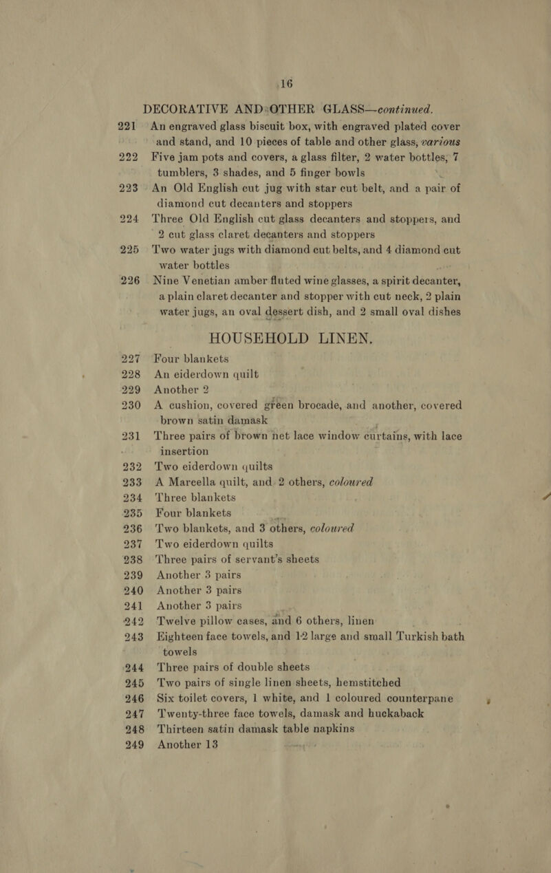 DECORATIVE AND*sOTHER GLASS—continued. 221 An engraved glass biscuit box, with engraved plated cover | and stand, and 10 pieces of table and other glass, varzous 222 Five jam pots and covers, a glass filter, 2 water bottles; 7 . tumblers, 3 shades, and 5 finger bowls 223 - An Old English cut jug with star cut belt, and a pair of diamond cut decanters and stoppers 224 Three Old English cut glass decanters and stoppers, and 2 cut glass claret decanters and stoppers 225 ‘Two water jugs with diamond cut belts, and 4 diamond cut water bottles 226 Nine Venetian amber fluted wine glasses, a spirit décuntees a plain claret decanter and stopper with cut neck, 2 plain water jugs, an oval dessert dish, and 2 small oval dishes HOUSEHOLD LINEN, 227 Four blankets 228 An eiderdown quilt 229 Another 2 230 A cushion, covered ereen brocade, and another, covered brown satin damask 231 Three pairs of brown net lace window eur rtains, with lace insertion 232 Two eiderdown quilts 233 A Mareella quilt, and 2 others, coloured 234 Three blankets 235 Four blankets © 236 ‘Two blankets, and 3 others, coloured 237 Two eiderdown quilts 238 Three pairs of servant’s sheets 239 Another 3 pairs 940 Another 3 pairs 241 Another 3 pairs 242 Twelve pillow cases, and 6 others, linen 943 Eighteen face towels, and 12 large and small Turkish bath towels 944 Three pairs of double sheets 245 Two pairs of single linen sheets, hemstitched 246 Six toilet covers, 1 white, and 1 coloured counterpane 947 Twenty-three face towels, damask and huckaback 248 Thirteen satin damask table napkins 249 Another 13