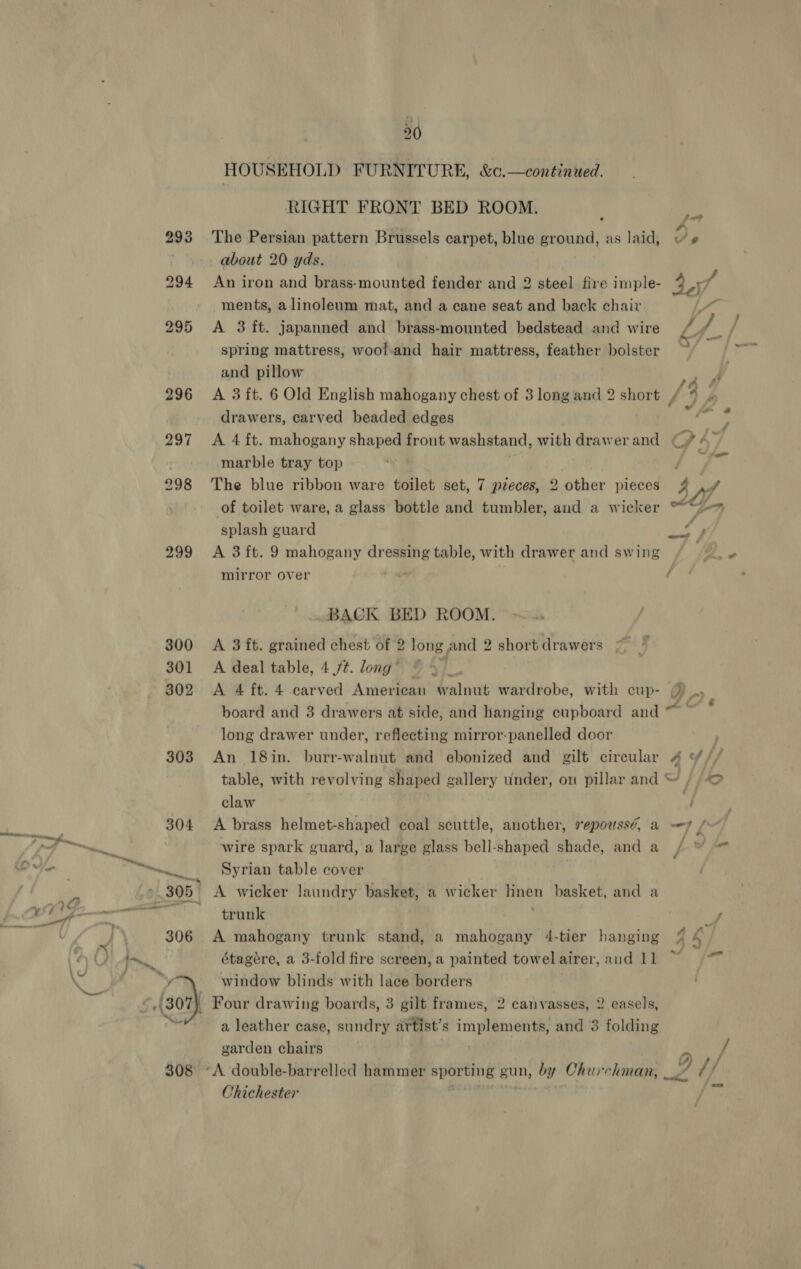 30 HOUSEHOLD FURNITURE, &amp;c.—continued. RIGHT FRONT BED ROOM. 293 ‘The Persian pattern Brussels carpet, blue ground, as laid, Ye ; about 20 yds. 294 An iron and brass-mounted fender and 2 steel fire imple- 40,7 ments, alinoleum mat, and a cane seat and back chair , 295 A 3 ft. japanned and brass-mounted bedstead and wire /. ) Wf spring mattress, wool-and hair mattress, feather bolster | and pillow i 296 A 3ft. 6 Old English mahogany chest of 3 long and 2 short / y drawers, carved beaded edges Tay 297 A 4 ft. mahogany shaped front washstand, with drawer and GPA F marble tray top “a 6.3 298 The blue ribbon ware toilet set, 7 pieces, 2 other pieces Z v4 of toilet ware, a glass bottle and tumbler, and a wicker satay Zac ? splash guard a Lad 299 A 3ft. 9 mahogany dressing table, with drawer and swing mirror over * BACK BED ROOM. 300 &lt;A 3 ft. grained chest of 2 long and 2 short drawers 301 A deal table, 4 /t. long’ © 4 302 &lt;A 4 ft. 4 carved American walnut wardrobe, with cup- () board and 3 drawers at side, and hanging cupboard and ss fh long drawer under, reflecting mirror-panelled door F 303 An 18in. burr-walnut and ebonized and gilt circular 4 ¥// table, with revolving shaped gallery under, on pillar and“ / © claw | | 304 A brass helmet-shaped coal scuttle, another, repoussé, a —y / wire spark guard, a large glass bell-shaped shade, and a y Y ~~... Syrian table cover ».305 A wicker laundry basket, a wicker hinen basket, and a RS st) uf 306 A mahogany trunk stand, a mahogany 4-tier hanging L- étagére, a 3-fold fire screen, a painted towel airer, and 11 4 ot) window blinds with lace borders 07 — Four drawing boards, 3 gilt frames, 2 canvasses, 2 easels, a leather case, sundry artist’s implements, and 3 folding garden chairs Pity f 308 ‘A double-barrelled hammer sporting gun, by Churchman, _/ // Chichester it