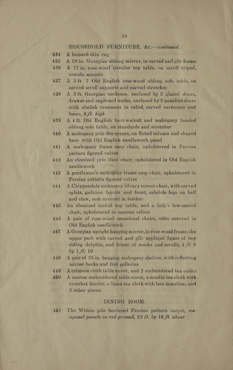 “434 ‘435 “436 437 438 439 440 441 442 443 444 445 446 447 448 1449 450 45] 28 HOUSEHOLD FURNITURE, &amp;c. — contented. A leopard-skin rug A 28in. Georgian oblong mirror, in carved and gilt frame A 17 in. rose-wood circular top table, on scroll tripod, ormolu mounts A 3ft. 7 Old English rose-wood oblong sofa table, on carved scroll supports and carved stretcher A 3{t. Georgian bookease, enclosed by 2 glazed doors, drawer and cupboard under, enclosed by 2 panelled doors with obelisk ornament in relief, carved surmount and bases, 8 ft. high A 4 ft. Old English burr-walnut and mahogany banded oblong sofa table, on standards and stretcher A mahogany pole fire sereen, on fluted column and shaped base with Old English needlework panel A mahogany frame easy chair, upholstered in Persian pattern figured velvet An ebonized prie dieu chair, upholstered in Old English needlework , A gentleman’s mahogany frame easy chair, upholstered in Persian pattern figured velvet A Chippendale mahogany library corner chair, with carved splats, gadroon border and front, cabriole legs on ball and claw, seat covered in leather | An ebonized trefoil top table, and a lady’s low-seated ~ chair, upholstered in marone velvet A pair of rose-wood occasional chairs, seats covered in Old English needlework A Georgian upright hanging mirror, in rose-wood frame, the upper part with carved and gilt appliqué figure of boy riding dolphin, and frieze of masks and scrolls, 4,/¢. 8 by 1 ft. 10 A pair of 26 in. hanging mahogany shelves, with reflecting mirror backs and fret galleries | A crimson cloth table cover, and 2 embroidered tea cosies A canvas embroidered table cover, a muslin tea cloth with crotchet border, a linen tea cloth with lace insertion, and 3 other pieces DINING ROOM. The Wilton pile bordered Persian pattern carpet, sea’- agonal panels on red ground, 22 ft. by 16 ft. about