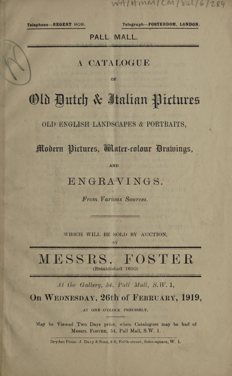 cut ne el Ee © a Telephone—REGENT 909. Telegraph_—-FOSTERDOM, LONDON. sie PALL MALL. .    \) A CATALOGUE ry | % Old Dutch &amp; Italian Pictures OLD ENGLISH LANDSCAPES &amp; PORTRAITS, Modern Pictures, Water-colour Aratuings, AND ENGRAVINGS. From Various Sources. WHICH WILL BE SOLD BY AUCTION, BY MESSRS. “FOSTE Rk (Hstablished 1810)   At the Gallery, 54, Pail Mail, S.W.1 On WEDNESDAY, 26th of Fepruary, 1919, AT ONE O'CLOCK PRECISELY.  May be Viewed Two Days prior, when Catalogues may be had of  Dryden Press: J. Davy &amp; Sons, 8-9, Frith-street, Soho-square, W, 1