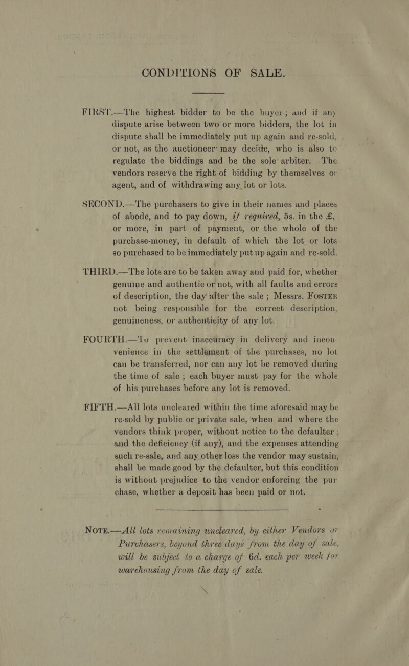 CONDI'TIONS OF SALE. FIRST.—The highest bidder to be the buyer; and if any dispute arise between two or more bidders, the lot im dispute shall be immediately put up again and re-sold, or not, as the auctioneer’ may decide, who is also to regulate the biddings and be the sole arbiter. The vendors reserve the right of bidding by themselves or agent, and of withdrawing any lot or lots. SECON D.—tThe purchasers to give in their names and places of abode, and to pay down, 7/ required, 5s. in the £, or more, in part of payment, or the whole of the purchase-money, in default of which the lot or lots so purchased to be immediately put up again and re-sold. THIRD.—tThe lots are to be taken away and paid for, whether genuine and authentic or not, with all faults and errors of description, the day after the sale ; Messrs. Fostrmr vot being responsible for the correct description, genuineness, or authenticity of any lot. FOURTH.—lo prevent inaccuracy in delivery and incon. venience in the settlement of the purchases, no lot can be transferred, nor can any lot be removed during the time of sale ; each buyer must pay for the whole of his purchases before any lot is removed. FIFTH.—-All lots uncleared within the time aforesaid may be re-sold by public or private sale, when and where the vendors think proper, without notice to the defaulter ; and the deficiency (if any), and the expenses attending such re-sale, and any other loss the vendor may sustain, shall be made good by the defaulter, but this condition is without prejudice to the vendor enforcing the pur chase, whether a deposit has been paid or not. SS - Nore.— All lots remaining wncleared, by either Vendors or Purchasers, beyond three days from the day of sale, will be subject to a charge of 6d. each per week for warehousing from the day of sale. \