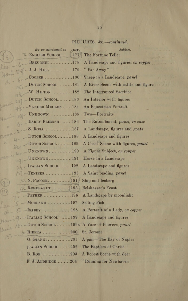 10 PICTURES, &amp;c.—continued. By or attributed to TO Subject. /- Enevisn Scnoor ......177/, The Fortune Teller BREUGHEL ee nee 178 &lt;A Landseape and figures, on copper Pind to) ALLL. eee eee. 179 “Far Away” LU OOROR Lic.s cMaer Feces 180 Sheep in a Landscape, panel _~VUTCH SCHOOL .. ...... 181 A River Scene with cattle and figure BAY. SEIDTON Fivde. cts ee 182 The Interrupted Sacrifice ~QUTCH SOHOOL........! 183 An Interior with figures ~VANDER MEULEN ..... 184 An Equestrian Portrait UNKNOW Ras he. ots cee 185 ‘Two—Portraits EARLY FLEMISH ...... 186 The Entombment, panel, in case Sh NS PAM RA ee hea ee ere ge 187 A Landscape, figures and goats _ DuTOH SCHOOL..:...... 188 &lt;A Landscape and figures _~ DUTCH SCHOOL ......... 189 A Coast Scene with figures, panel AJ NEW OWIN ilaure ateb ae oe 190 A Figure Subject, on copper LATNKNOW MN cl code, « abate 191 Horse in a Landscape SMITALLAN SOHOOL L626: 192 A Landseape and figures RESON TRS i cs ve vk 193 A Saint reading, panel ON POoGoKS, «1-04 (194) Ship and Iceberg ; ~ REMBRANDT ea a oa Belshazzar’s Feast , -PETHER rk Cae RCL 196 A Landseape by moonlight MOORLAND. 5:4. echt 197 Selling Fish &gt; —ISABEY(: etc lal a 198 A Portrait of a Lady, on copper ITALIAN SCHOOL ...... 199 A Landseape and figures DuTCH SCHOOL Mg A Vase of Flowers, panel » RIBERA eee seis 200, St. Jerome ‘ G. AGuaNNI vevecesseee »»-201 A pair—The Bay of Naples [TALIAN SCHOOL ...... 202 The Baptism of Christ Di TMM ng oh ay Sak tay eRe 203 A Forest Scene with deer