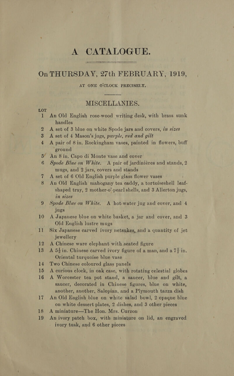  LOT 18 19 AT ONE O'CLOCK PRECISELY. MISCELLANIES. An Old English rose-wood writing desk, with brass sunk handles A set of 3 blue on white Spode jars and covers, in s2zes A set of 4 Mason’s jugs, peuple, red and gilt A pair of 8in. Rockingham vases, painted in flowers, buff ground An 8 in. Capo di Monte vase and cover Spode Blue on White. &lt;A pair of jardiniéres and stands, 2 mugs, and 2 jars, covers and stands A set of 6 Old English purple glass flower vases An Old English mahogany tea caddy, a tortoiseshell leaf- shaped tray, 2 mother-o’-pear] shells, and 3 Allerton jugs, in sizes Spode Blue on White. A hot-water jug and cover, and 4 jugs A Japanese blue on white basket, a jar and cover, and 3 Old English lustre mugs Six Japanese carved ivory netsukes, and a quantity of jet jewellery A Chinese ware elephant with seated figure A 54 in. Chinese carved ivory figure of a man, and a 7$ in. Oriental turquoise blue vase Two Chinese coloured glass panels A curious clock, in oak case, with rotating celestial globes A Worcester tea pot stand, a saucer, blue and gilt, a saucer, decorated in Chinese figures, blue on white, another, another, Salopian, and a Plymouth tazza dish An Old English blue on white salad bowl, 2 opaque blue on white dessert plates, 2 dishes, and 3 other pieces A miniature—The Hon. Mrs. Curzon An ivory patch box, with miniature on lid, an engraved
