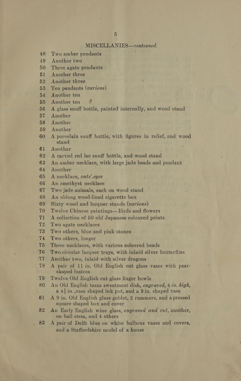 48 49 50 5] 52 53 54 33) 56 57 58 59 60 61 62 63 64 65 66 67 68 69 70 71 72 73 74 75 76 77 79 80 81 82 83 5 MISCELLANIES—continwed. Two amber pendants Another two Three agate pendants Another three Another three ; Ten pendants (various) Another ten Another ten A glass snuff bottle, painted internally, and wood stand Another Another Another A porcelain snuff bottle, with figures in relief, and wood stand Another A carved red lace snuff bottle, and wood stand An amber necklace, with large jade beads and pendant Another A necklace, cats’. eyes An amethyst necklace Two jade animals, each on wood stand An oblong wood-lined cigarette box Sixty wood and lacquer stands (various) Twelve Chinese paintings—Birds and flowers A collection of 50 old Japanese coloured prints Two agate necklaces Two others, blue and pink stones Two others, longer Three necklaces, with various coloured beads Two circular lacquer trays, with inlaid silver butterflies Another two, inlaid with silver dragons shaped lustres ; Twelve Old English cut glass finger bowls An Old English tazza sweetmeat dish, engraved, 4 in. high, a 45 in.,vase shaped ink pot, and a Yin. shaped vase A 9 in. Old English glass goblet, 2 ruammers, and a pressed square shaped box and cover An Early English wine glass, engraved and cut, another, on ball stem, and 4 others A pair of Delft blue on white bulbous vases and covers, and a Staffordshire model of a house .