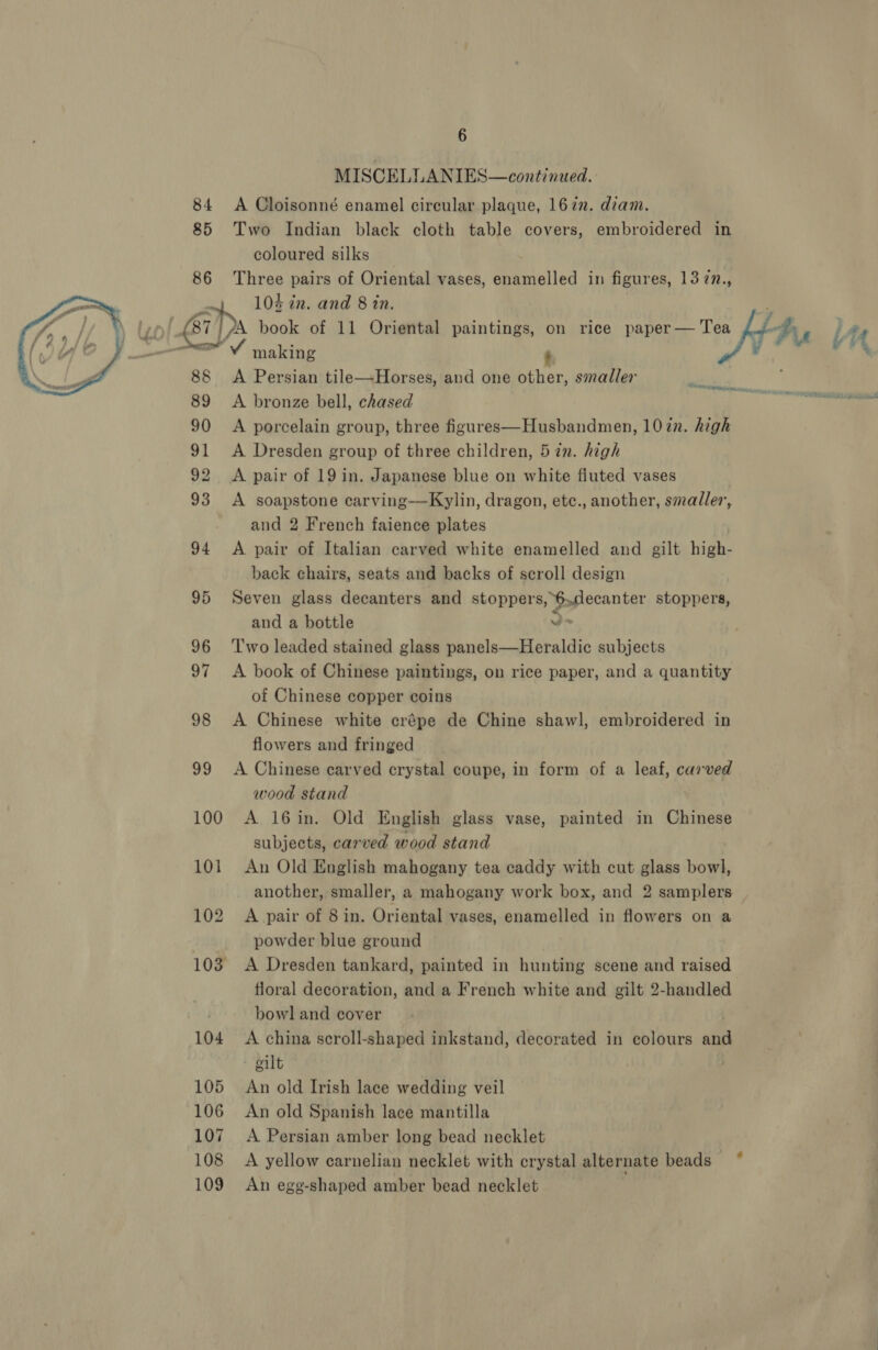 6 MISCELLANIES—continued.. 84 A Cloisonné enamel circular plaque, 1622. diam. 85 Two Indian black cloth table covers, embroidered in coloured silks 86 Three pairs of Oriental vases, enamelled in figures, 13 7n., 7 103 in. and 8 in. : \ tye £87) ZA book of 11 Oriental paintings, on rice paper— Tea Jj) be : ae ey making “Afi / 4! 88 A Persian tile—Horses, and one other, smaller ae 89 &lt;A bronze bell, chased RI 90 &lt;A porcelain group, three figures—Husbandmen, 107n. high 91 &lt;A Dresden group of three children, 5 in. high 92 A pair of 19 in. Japanese blue on white fluted vases 93 A soapstone carving—Kylin, dragon, etc., another, smadler, and 2 French faience plates 94 A pair of Italian carved white enamelled and gilt high- back chairs, seats and backs of scroll design 95 Seven glass decanters and stoppers, 6,decanter stoppers, and a bottle i 96 ‘Two leaded stained glass panels—Heraldic subjects 97 &lt;A book of Chinese paintings, on rice paper, and a quantity of Chinese copper coins 98 A Chinese white crépe de Chine shawl, embroidered in flowers and fringed 99 A Chinese carved crystal coupe, in form of a leaf, carved wood stand 100 A 16in. Old English glass vase, painted in Chinese subjects, carved wood stand 101 An Old English mahogany tea caddy with cut glass bowl, another, smaller, a mahogany work box, and 2 samplers 102 A pair of 8 in. Oriental vases, enamelled in flowers on a powder blue ground 103 A Dresden tankard, painted in hunting scene and raised floral decoration, and a French white and gilt 2-handled bowl and cover 104 A china scroll-shaped inkstand, decorated in colours and oilt 105 An old Irish lace wedding veil 107 A Persian amber long bead necklet 108 A yellow carnelian necklet with crystal alternate beads — 109 An egg-shaped amber bead necklet 