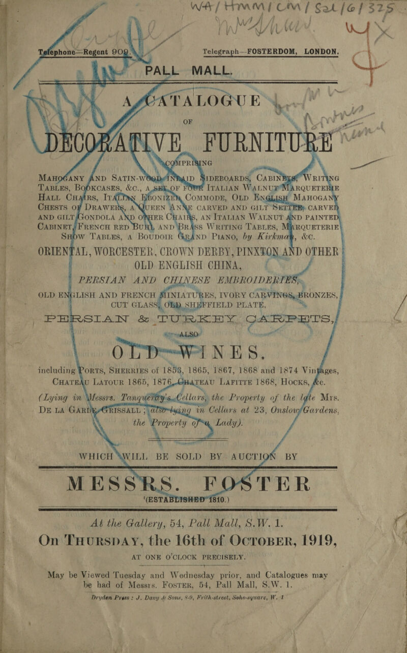       Deraeee see ee ei 2  , a Ww VA 7 \/ | \ ui ee / ay, Telegraph— FOSTERDOM, LONDON, PALL MALL. ATAL LOGUE ™            ManoGany AnD SaTIN-wt Nar CABIN TABLES, BOOKCASES, &amp;C., AS R ITALIAN WALNUT Hatt Cuairs, Iv CommopE, OLD Engiaaid Maroc CHESTS OF DRAWE 3 CARVED AND GILT SETTEBs CARVE AND GILTASONDOLA A ORHER CHAIRS, AN ITALIAN WALNUT AND PAINTED; CABINET FRENCH RED Un AND BR gs WRITING TABLES, RQUETERIE ND PIANO, by Kirkmat , we. : OLD ENGLISH CHINA, f PERSIAN AND CHL. V ESE EMBROIDERY. ES). OLD ENGLISH AND FRENCH INIATURES, IVORY CARVINGS, BRONZES,   ; CUT GLASS, OB), SHEFFIELD PLATE, in PHRSITAN &amp; TURKEY gin 7 “el I SO” age ANES., including Ports, Suerries of 1858, 1865, 1867, 1868 and 1874 Vin CHATEAU LATOUR 1865, 1876 TEAU LAFITTE 1868, HOCKS, 4 (Lying in Messrs. Tanguidihy's Cellars) the Property of the late Mrs. DE LA GARDEYGRISSALL 5 ATS ng in Cellars at 23, Onslow/Gardens, , the Property ofa, Lady).   N Pexyprert WHICH WILL BE SOLD BY AUCTION BY STER     (ESTABDISHED1810. )   At the Gallery, 54, Pall Mall, 8.W. 1 On THursSDAY, the 16th of OcroBER, 1919, AT ONE O'CLOCK PRECISELY. May be Viewed Tuesday and Wednesday prior, and Catalogues may be had of Messrs. FosTER, 54, Pall Mall, 5.W. iy    