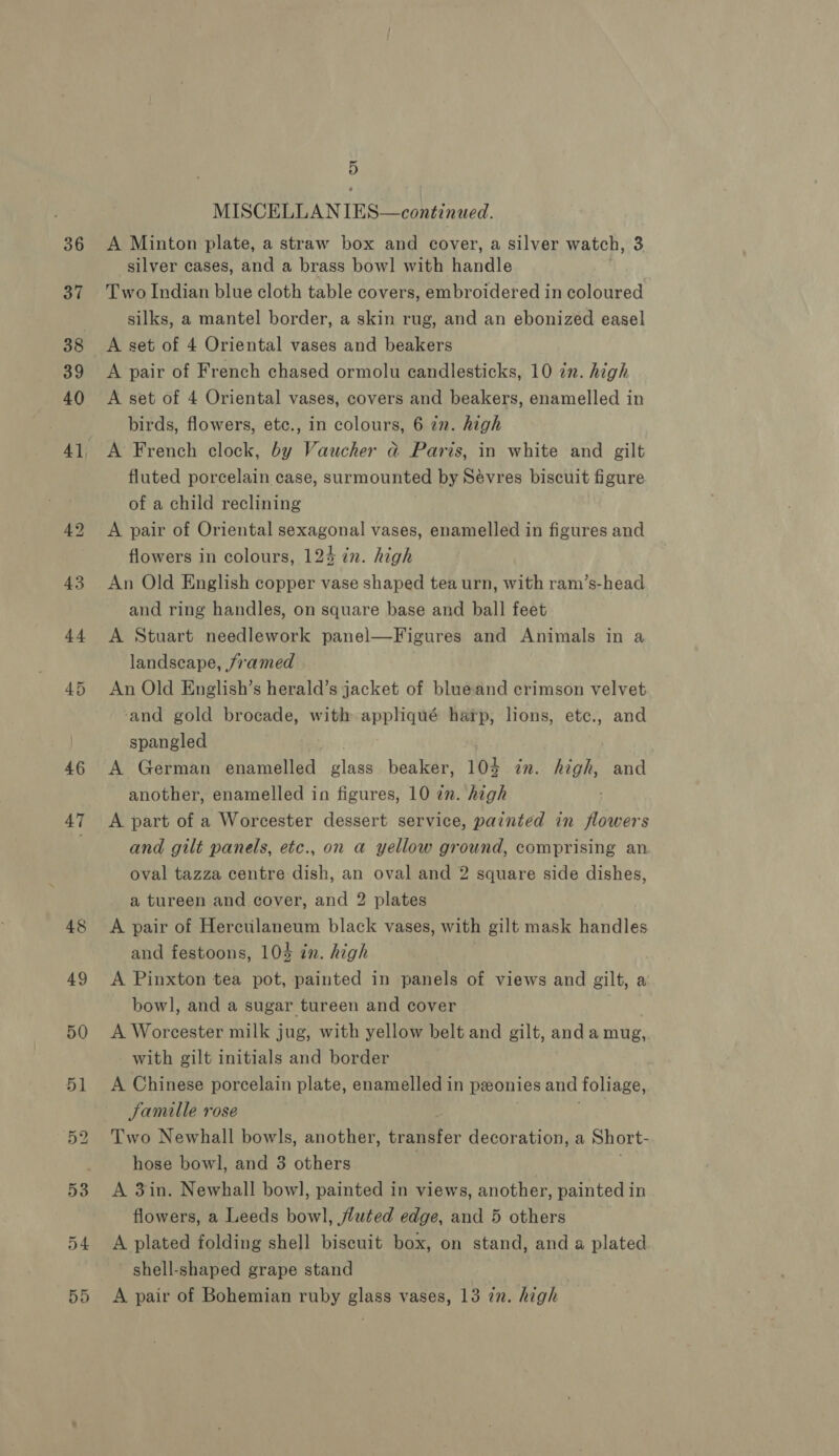 46 a7 lad vo MISCELLAN IES—continued. A Minton plate, a straw box and cover, a silver watch, 3 silver cases, and a brass bow! with handle Two Indian blue cloth table covers, embroidered in coloured silks, a mantel border, a skin rug, and an ebonized easel A set of 4 Oriental vases and beakers A pair of French chased ormolu candlesticks, 10 in. high A set of 4 Oriental vases, covers and beakers, enamelled in birds, flowers, etc., in colours, 6 7n. high A French clock, by Vaucher &amp; Paris, in white and gilt fluted porcelain case, surmounted by Sévres biscuit figure of a child reclining A pair of Oriental sexagonal vases, enamelled in figures and flowers in colours, 124 in. high An Old English copper vase shaped tea urn, with ram’s-head and ring handles, on square base and ball feet A Stuart needlework panel—Figures and Animals in a landscape, framed An Old English’s herald’s jacket of blueand crimson velvet ‘and gold brocade, with appliqué harp, lions, etc., and spangled | A German enamelled glass beaker, 103 in. high, and another, enamelled in figures, 10 7m. high A part of a Worcester dessert service, painted in flowers and gilt panels, etc., on a yellow ground, comprising an oval tazza centre dish, an oval and 2 square side dishes, a tureen and cover, and 2 plates A pair of Herculaneum black vases, with gilt mask handles and festoons, 104 in. high 3 A Pinxton tea pot, painted in panels of views and gilt, a bowl, and a sugar tureen and cover A Worcester milk jug, with yellow belt and gilt, anda mug, - with gilt initials and border A Chinese porcelain plate, enamelled in pzonies and foliage, Jamille rose voy Two Newhall bowls, another, transfer decoration, a Short- hose bowl, and 3 others | A 3in. Newhall bow], painted in views, another, painted in flowers, a Leeds bowl, fluted edge, and 5 others A plated folding shell biscuit box, on stand, and a plated shell-shaped grape stand